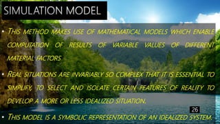 • THIS METHOD MAKES USE OF MATHEMATICAL MODELS WHICH ENABLE
COMPUTATION OF RESULTS OF VARIABLE VALUES OF DIFFERENT
MATERIAL FACTORS
• REAL SITUATIONS ARE INVARIABLY SO COMPLEX THAT IT IS ESSENTIAL TO
SIMPLIFY, TO SELECT AND ISOLATE CERTAIN FEATURES OF REALITY TO
DEVELOP A MORE OR LESS IDEALIZED SITUATION.
• THIS MODEL IS A SYMBOLIC REPRESENTATION OF AN IDEALIZED SYSTEM.
26
 