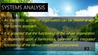 • An institution, activity or organization can be viewed at with
the systems approach.
• It is accepted that the functioning of the whole organization
is dependent upon a harmonious, balanced and integrated
functioning of the various constituent components.
29
 