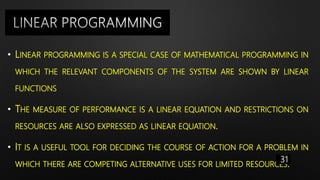 • LINEAR PROGRAMMING IS A SPECIAL CASE OF MATHEMATICAL PROGRAMMING IN
WHICH THE RELEVANT COMPONENTS OF THE SYSTEM ARE SHOWN BY LINEAR
FUNCTIONS
• THE MEASURE OF PERFORMANCE IS A LINEAR EQUATION AND RESTRICTIONS ON
RESOURCES ARE ALSO EXPRESSED AS LINEAR EQUATION.
• IT IS A USEFUL TOOL FOR DECIDING THE COURSE OF ACTION FOR A PROBLEM IN
WHICH THERE ARE COMPETING ALTERNATIVE USES FOR LIMITED RESOURCES.
31
 