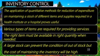 INVENTORY CONTROL
The application of quantitative methods for reduction of expenditure
on maintaining a stock of different items and supplies required in a
health institute or a hospital proves useful.
Various types of items are required for providing services.
The right item must be available in right quantity when
needed.
A large stock can prevent the condition of out of stock but
the cost of maintaining the inventory will be high.
33
 