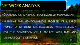 NETWORK ANALYSIS
• COORDINATION IS A BASIC REQUIREMENT OF MANAGEMENT.
• PLANNING AND MONITORING THE PROGRESS OF A LARGE
NUMBER OF DIFFERENT INTERRELATED ACTIVITIES NECESSARY
FOR THE COMPLETION OF A PROJECT WITH TIME AND
MINIMUM COST IS DESIRABLE.
37
 