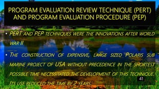 PROGRAM EVALUATION REVIEW TECHNIQUE (PERT)
AND PROGRAM EVALUATION PROCEDURE (PEP)
• PERT AND PEP TECHNIQUES WERE THE INNOVATIONS AFTER WORLD
WAR II
• THE CONSTRUCTION OF EXPENSIVE, LARGE SIZED POLARIS SUB
MARINE PROJECT OF USA WITHOUT PRECEDENCE IN THE SHORTEST
POSSIBLE TIME NECESSITATED THE DEVELOPMENT OF THIS TECHNIQUE.
ITS USE REDUCED THE TIME BY 2 YEARS.
41
 