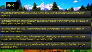PERT
It consists of identification of various events necessary in the final achievement of an
objective
A directed network of flow diagram consisting of events is shown by circles or square in
their logistic sequence is drawn.
Activities which are time consuming elements of the project are shown as arrows to
connect these events
Some events depend upon achievement of one single prior event while some others
require the completion at two or more prior events.
An estimate is made using a special method, which gives a 50 % probability of correct
estimate of time. 42
 