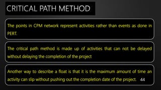 The points in CPM network represent activities rather than events as done in
PERT.
The critical path method is made up of activities that can not be delayed
without delaying the completion of the project
Another way to describe a float is that it is the maximum amount of time an
activity can slip without pushing out the completion date of the project. 44
 