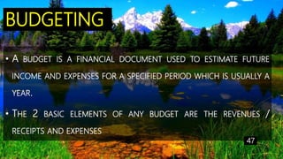 BUDGETING
• A BUDGET IS A FINANCIAL DOCUMENT USED TO ESTIMATE FUTURE
INCOME AND EXPENSES FOR A SPECIFIED PERIOD WHICH IS USUALLY A
YEAR.
• THE 2 BASIC ELEMENTS OF ANY BUDGET ARE THE REVENUES /
RECEIPTS AND EXPENSES
47
 
