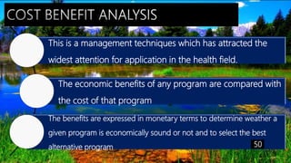 This is a management techniques which has attracted the
widest attention for application in the health field.
The economic benefits of any program are compared with
the cost of that program
The benefits are expressed in monetary terms to determine weather a
given program is economically sound or not and to select the best
alternative program 50
 