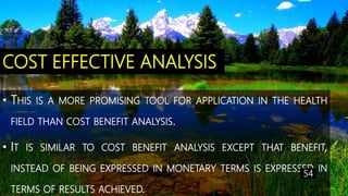 COST EFFECTIVE ANALYSIS
• THIS IS A MORE PROMISING TOOL FOR APPLICATION IN THE HEALTH
FIELD THAN COST BENEFIT ANALYSIS.
• IT IS SIMILAR TO COST BENEFIT ANALYSIS EXCEPT THAT BENEFIT,
INSTEAD OF BEING EXPRESSED IN MONETARY TERMS IS EXPRESSED IN
TERMS OF RESULTS ACHIEVED.
54
 