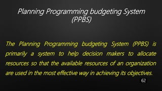 Planning Programming budgeting System
(PPBS)
The Planning Programming budgeting System (PPBS) is
primarily a system to help decision makers to allocate
resources so that the available resources of an organization
are used in the most effective way in achieving its objectives.
62
 