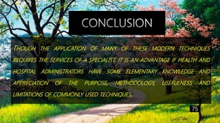 THOUGH THE APPLICATION OF MANY OF THESE MODERN TECHNIQUES
REQUIRES THE SERVICES OF A SPECIALIST, IT IS AN ADVANTAGE IF HEALTH AND
HOSPITAL ADMINISTRATORS HAVE SOME ELEMENTARY KNOWLEDGE AND
APPRECIATION OF THE PURPOSE, METHODOLOGY, USEFULNESS AND
LIMITATIONS OF COMMONLY USED TECHNIQUES.
75
 