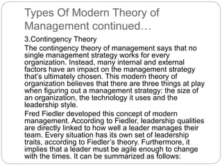 Types Of Modern Theory of
Management continued…
3.Contingency Theory
The contingency theory of management says that no
single management strategy works for every
organization. Instead, many internal and external
factors have an impact on the management strategy
that’s ultimately chosen. This modern theory of
organization believes that there are three things at play
when figuring out a management strategy: the size of
an organization, the technology it uses and the
leadership style.
Fred Fiedler developed this concept of modern
management. According to Fiedler, leadership qualities
are directly linked to how well a leader manages their
team. Every situation has its own set of leadership
traits, according to Fiedler’s theory. Furthermore, it
implies that a leader must be agile enough to change
with the times. It can be summarized as follows:
 