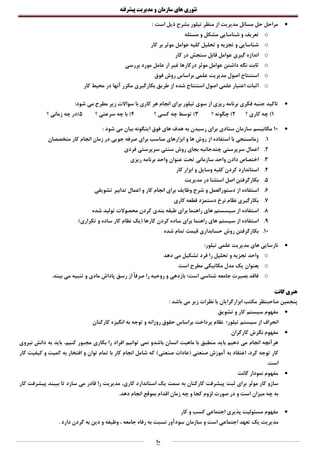 ‫تئوری‬‫های‬‫سازمان‬‫و‬‫مدیریت‬‫پیشرفته‬
10
‫مدیریت‬ ‫مسائل‬ ‫حل‬ ‫مراحل‬: ‫است‬ ‫ذیل‬ ‫بشرح‬ ‫تیلور‬ ‫منظر‬ ‫از‬
o‫مسئله‬ ‫و‬ ‫مشکل‬ ‫شناسایی‬ ‫و‬ ‫تعریف‬
o‫عوامل‬ ‫کلیه‬ ‫تحلیل‬ ‫و‬ ‫تجزیه‬ ‫و‬ ‫شناسایی‬‫کار‬ ‫بر‬ ‫موثر‬
o‫کار‬ ‫در‬ ‫سنجش‬ ‫قابل‬ ‫عوامل‬ ‫گیری‬ ‫اندازه‬
o‫بررسی‬ ‫مورد‬ ‫عامل‬ ‫از‬ ‫غیر‬ ‫درکارها‬ ‫موثر‬ ‫عوامل‬ ‫داشتن‬ ‫نگه‬ ‫ثابت‬
o‫فوق‬ ‫روش‬ ‫براساس‬ ‫علمی‬ ‫مدیریت‬ ‫اصول‬ ‫استنتاج‬
o‫کار‬ ‫محیط‬ ‫در‬ ‫آنها‬ ‫مکرر‬ ‫بکارگیری‬ ‫طریق‬ ‫از‬ ‫شده‬ ‫استنتاج‬ ‫اصول‬ ‫علمی‬ ‫اعتبار‬ ‫اثبات‬
‫ریزی‬ ‫برنامه‬ ‫فکری‬ ‫جنبه‬ ‫تاکید‬‫تی‬ ‫سوی‬ ‫از‬:‫شود‬ ‫می‬ ‫مطرح‬ ‫زیر‬ ‫سواالت‬ ‫با‬ ‫کاری‬ ‫هر‬ ‫انجام‬ ‫برای‬ ‫لور‬
1)‫؟‬ ‫کاری‬ ‫چه‬2‫؟‬ ‫چگونه‬ )3‫؟‬ ‫کسی‬ ‫چه‬ ‫توسط‬ )4‫؟‬ ‫سرعتی‬ ‫چه‬ ‫با‬ )5‫؟‬ ‫زمانی‬ ‫چه‬ ‫)در‬
10‫ستادی‬ ‫سازمان‬ ‫مکانیسم‬: ‫شود‬ ‫می‬ ‫بیان‬ ‫اینگونه‬ ‫فوق‬ ‫های‬ ‫هدف‬ ‫به‬ ‫رسیدن‬ ‫برای‬
1.‫متخصصان‬ ‫کار‬ ‫انجام‬ ‫زمان‬ ‫در‬ ‫جویی‬ ‫صرفه‬ ‫برای‬ ‫مناسب‬ ‫ابزارهای‬ ‫و‬ ‫ها‬ ‫روش‬ ‫از‬ ‫استفاده‬ ‫با‬ ‫زمانسنجی‬
2.‫فردی‬ ‫سرپرستی‬ ‫سنتی‬ ‫روش‬ ‫بجای‬ ‫چندجانبه‬ ‫سرپرستی‬ ‫اعمال‬
3.‫ریزی‬ ‫برنامه‬ ‫واحد‬ ‫عنوان‬ ‫تحت‬ ‫سازمانی‬ ‫واحد‬ ‫دادن‬ ‫اختصاص‬
4.‫کار‬ ‫ابزار‬ ‫و‬ ‫وسایل‬ ‫کلیه‬ ‫کردن‬ ‫استاندارد‬
5.‫مد‬ ‫در‬ ‫استثنا‬ ‫اصل‬ ‫بکارگرفتن‬‫یریت‬
6.‫تشویقی‬ ‫تدابیر‬ ‫اعمال‬ ‫و‬ ‫کار‬ ‫انجام‬ ‫برای‬ ‫وظایف‬ ‫شرح‬ ‫و‬ ‫دستورالعمل‬ ‫از‬ ‫استفاده‬
7.‫کاری‬ ‫قطعه‬ ‫دستمزد‬ ‫نرخ‬ ‫نظام‬ ‫بکارگیری‬
8.‫شده‬ ‫تولید‬ ‫محصوالت‬ ‫کردن‬ ‫بندی‬ ‫طبقه‬ ‫برای‬ ‫راهنما‬ ‫های‬ ‫سیسستم‬ ‫از‬ ‫استفاده‬
9.)‫تکراری‬ ‫و‬ ‫ساده‬ ‫کار‬ ‫نظام‬ ‫(یک‬ ‫کارها‬ ‫کردن‬ ‫ساده‬ ‫برای‬ ‫راهنما‬ ‫های‬ ‫سیستم‬ ‫از‬ ‫استفاده‬
10.‫شده‬ ‫تمام‬ ‫قیمت‬ ‫حسابداری‬ ‫روش‬ ‫بکارگرفتن‬
‫تیلور‬ ‫علمی‬ ‫مدیریت‬ ‫های‬ ‫نارسایی‬:
o‫دهد‬ ‫می‬ ‫تشکیل‬ ‫فرد‬ ‫را‬ ‫تحلیل‬ ‫و‬ ‫تجزیه‬ ‫واحد‬
o‫است‬ ‫مطرح‬ ‫مکانیکی‬ ‫مدل‬ ‫یک‬ ‫بعنوان‬
o.‫بیند‬ ‫می‬ ‫تنبیه‬ ‫و‬ ‫مادی‬ ‫پاداش‬ ‫رسق‬ ‫از‬ ً‫ا‬‫صرف‬ ‫را‬ ‫روحیه‬ ‫و‬ ‫بازدهی‬ ‫است؛‬ ‫شناسی‬ ‫جامعه‬ ‫بصیرت‬ ‫فاقد‬
‫گانت‬ ‫هنری‬
‫صاحبنظر‬ ‫پنجمین‬‫نظرات‬ ‫با‬ ‫ابزارگرایان‬ ‫مکتب‬‫باشد‬ ‫می‬ ‫زیر‬:
‫تشویق‬ ‫و‬ ‫کار‬ ‫سیستم‬ ‫مفهوم‬
‫روزانه‬ ‫حقوق‬ ‫براساس‬ ‫پرداخت‬ ‫نظام‬ ‫تیلور؛‬ ‫سیستم‬ ‫از‬ ‫انحراف‬‫کارکنان‬ ‫انگیزه‬ ‫به‬ ‫توجه‬ ‫و‬
‫کارگران‬ ‫نگرش‬ ‫مفهوم‬
‫کنیم‬ ‫مجبور‬ ‫بکاری‬ ‫را‬ ‫افراد‬ ‫توانیم‬ ‫نمی‬ ‫باشدو‬ ‫انسان‬ ‫ماهیت‬ ‫با‬ ‫منطبق‬ ‫باید‬ ‫دهیم‬ ‫می‬ ‫انجام‬ ‫هرآنچه‬،‫نیروی‬ ‫دانش‬ ‫به‬ ‫باید‬
‫کرد‬ ‫توجه‬ ‫کار‬،‫صنعتی‬ ‫آموزش‬ ‫به‬ ‫اعتقاد‬(‫صنعتی‬ ‫عادات‬‫کار‬ ‫کیفیت‬ ‫و‬ ‫کمیت‬ ‫به‬ ‫افتخار‬ ‫و‬ ‫توان‬ ‫تمام‬ ‫با‬ ‫کار‬ ‫انجام‬ ‫شامل‬ ‫که‬ )
.‫است‬
‫گانت‬ ‫نمودار‬ ‫مفهوم‬
‫کاری‬ ‫استاندارد‬ ‫یک‬ ‫سمت‬ ‫به‬ ‫کارکنان‬ ‫پیشرفت‬ ‫ثبت‬ ‫برای‬ ‫موثر‬ ‫کار‬ ‫سازو‬،‫پیشرفت‬ ‫ببیند‬ ‫تا‬ ‫سازد‬ ‫می‬ ‫قادر‬ ‫را‬ ‫مدیریت‬‫کار‬
.‫دهد‬ ‫انجام‬ ‫بموقع‬ ‫اقدام‬ ‫زمان‬ ‫چه‬ ‫و‬ ‫کجا‬ ‫لزوم‬ ‫صورت‬ ‫در‬ ‫و‬ ‫است‬ ‫میزان‬ ‫چه‬ ‫به‬
‫کار‬ ‫و‬ ‫کسب‬ ‫اجتماعی‬ ‫پذیری‬ ‫مسئولیت‬ ‫مفهوم‬
‫است‬ ‫اجتماعی‬ ‫تعهد‬ ‫یک‬ ‫مدیریت‬‫و‬. ‫دارد‬ ‫گردن‬ ‫به‬ ‫دین‬ ‫و‬ ‫وظیفه‬ ، ‫جامعه‬ ‫رفاه‬ ‫به‬ ‫نسبت‬ ‫سودآور‬ ‫سازمان‬
 