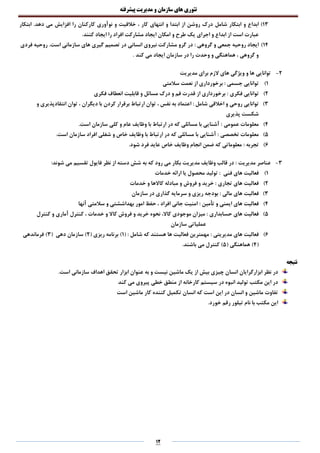 ‫تئوری‬‫های‬‫سازمان‬‫و‬‫مدیریت‬‫پیشرفته‬
12
13)‫ابتکار‬ ‫و‬ ‫ابداع‬‫شامل‬.‫دهد‬ ‫می‬ ‫افزایش‬ ‫را‬ ‫کارکنان‬ ‫نوآوری‬ ‫و‬ ‫خالقیت‬ ، ‫کار‬ ‫انتهای‬ ‫و‬ ‫ابتدا‬ ‫از‬ ‫روشن‬ ‫درک‬‫ابتکار‬
‫طرح‬ ‫یک‬ ‫اجرای‬ ‫و‬ ‫ابداع‬ ‫از‬ ‫است‬ ‫عبارت‬‫و‬.‫کنند‬ ‫ایجاد‬ ‫را‬ ‫افراد‬ ‫مشارکت‬ ‫ایجاد‬ ‫امکان‬
14)‫گروهی‬ ‫و‬ ‫جمعی‬ ‫روحیه‬ ‫ایجاد‬:‫گیری‬ ‫تصمیم‬ ‫در‬ ‫انسانی‬ ‫نیروی‬ ‫مشارکت‬ ‫گرو‬ ‫در‬.‫است‬ ‫سازمانی‬ ‫های‬‫فردی‬ ‫روحیه‬
. ‫کند‬ ‫می‬ ‫ایجاد‬ ‫سازمان‬ ‫در‬ ‫را‬ ‫وحدت‬ ‫و‬ ‫هماهنگی‬ ، ‫گروهی‬ ‫و‬
2-‫مدیریت‬ ‫برای‬ ‫الزم‬ ‫های‬ ‫ویژگی‬ ‫و‬ ‫ها‬ ‫توانایی‬
1)‫جسمی‬ ‫توانایی‬‫سالمتی‬ ‫نعمت‬ ‫از‬ ‫برخورداری‬ :
2)‫فکری‬ ‫توانایی‬‫فکری‬ ‫انعطاف‬ ‫قابلیت‬ ‫و‬ ‫مسائل‬ ‫درک‬ ‫و‬ ‫فم‬ ‫قدرت‬ ‫از‬ ‫برخورداری‬ :
3): ‫شامل‬ ‫اخالقی‬ ‫و‬ ‫روحی‬ ‫توانایی‬‫نفس‬ ‫به‬ ‫اعتماد‬،‫دیگران‬ ‫با‬ ‫کردن‬ ‫برقرار‬ ‫ارتباط‬ ‫توان‬،‫و‬ ‫انتقادپذیری‬ ‫توان‬
‫پذیری‬ ‫شکست‬
4)‫عمومی‬ ‫معلومات‬.‫است‬ ‫سازمان‬ ‫کلی‬ ‫و‬ ‫عام‬ ‫وظایف‬ ‫با‬ ‫ارتباط‬ ‫در‬ ‫که‬ ‫مسائلی‬ ‫با‬ ‫آشنایی‬ :
5)‫تخصصی‬ ‫معلومات‬‫ا‬ ‫شغلی‬ ‫و‬ ‫خاص‬ ‫وظایف‬ ‫با‬ ‫ارتباط‬ ‫در‬ ‫که‬ ‫مسائلی‬ ‫با‬ ‫آشنایی‬ :.‫است‬ ‫سازمان‬ ‫فراد‬
6)‫تجربه‬:.‫شود‬ ‫فرد‬ ‫عاید‬ ‫خاص‬ ‫وظایف‬ ‫انجام‬ ‫ضمن‬ ‫که‬ ‫معلوماتی‬
3-‫مدیریت‬ ‫عناصر‬:‫شوند‬ ‫می‬ ‫تقسیم‬ ‫فایول‬ ‫نظر‬ ‫از‬ ‫دسته‬ ‫شش‬ ‫به‬ ‫که‬ ‫رود‬ ‫می‬ ‫بکار‬ ‫مدیریت‬ ‫وظایف‬ ‫قالب‬ ‫در‬ :
1)‫فنی‬ ‫های‬ ‫فعالیت‬‫خدمات‬ ‫ارائه‬ ‫یا‬ ‫محصول‬ ‫تولید‬ :
2)‫تجاری‬ ‫های‬ ‫فعالیت‬‫خدمات‬ ‫و‬ ‫کاالها‬ ‫مبادله‬ ‫و‬ ‫فروش‬ ‫و‬ ‫خرید‬ :
3)‫مالی‬ ‫های‬ ‫فعالیت‬‫سازمان‬ ‫در‬ ‫گذاری‬ ‫سرمایه‬ ‫و‬ ‫ریزی‬ ‫بودجه‬ :
4)‫تأمین‬ ‫و‬ ‫ایمنی‬ ‫های‬ ‫فعالیت‬:‫آنها‬ ‫سالمتی‬ ‫و‬ ‫بهداششتی‬ ‫امور‬ ‫حفظ‬ ، ‫افراد‬ ‫جانی‬ ‫امنیت‬
5)‫حسابداری‬ ‫های‬ ‫فعالیت‬‫آماری‬ ‫کنترل‬ ، ‫خدمات‬ ‫و‬ ‫کاال‬ ‫فروش‬ ‫و‬ ‫خرید‬ ‫نحوه‬ ،‫کاال‬ ‫موجودی‬ ‫میزان‬ :‫کنترل‬ ‫و‬
‫سازمان‬ ‫عملیاتی‬
6)‫مدیریتی‬ ‫های‬ ‫فعالیت‬:: ‫شامل‬ ‫که‬ ‫هستند‬ ‫ها‬ ‫فعالیت‬ ‫مهمترین‬(1( ‫ریزی‬ ‫برنامه‬ )2( ‫دهی‬ ‫سازمان‬ )3‫فرماندهی‬ )
(4( ‫هماهنگی‬ )5‫کنترل‬ ).‫باشند‬ ‫می‬
‫نتیجه‬
‫ماشین‬ ‫یک‬ ‫از‬ ‫بیش‬ ‫چیزی‬ ‫انسان‬ ‫ابزارگرایان‬ ‫نظر‬ ‫در‬.‫است‬ ‫سازمانی‬ ‫اهداف‬ ‫تحقق‬ ‫ابزار‬ ‫عنوان‬ ‫به‬ ‫و‬ ‫نیست‬
‫کند‬ ‫می‬ ‫پیروی‬ ‫خطی‬ ‫منطق‬ ‫از‬ ‫کارخانه‬ ‫سیستم‬ ‫در‬ ‫انبوه‬ ‫تولید‬ ‫مکتب‬ ‫این‬ ‫در‬
‫است‬ ‫ماشین‬ ‫کار‬ ‫کننده‬ ‫تکمیل‬ ‫انسان‬ ‫که‬ ‫است‬ ‫این‬ ‫در‬ ‫انسان‬ ‫و‬ ‫ماشین‬ ‫تفاوت‬
.‫خورد‬ ‫رقم‬ ‫تیلور‬ ‫نام‬ ‫با‬ ‫مکتب‬ ‫این‬
 