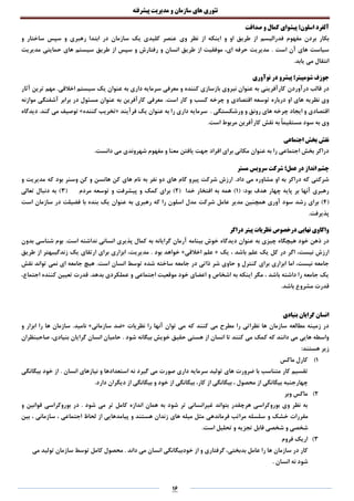 ‫تئوری‬‫های‬‫سازمان‬‫و‬‫مدیریت‬‫پیشرفته‬
16
‫صداقت‬ ‫و‬ ‫کمال‬ ‫پیشوای‬ ‫اسلون؛‬ ‫آلفرد‬
‫مفهوم‬ ‫بردن‬ ‫بکار‬‫فدرالیسم‬‫وی‬ ‫نظر‬ ‫از‬ ‫اینکه‬ ‫و‬ ‫او‬ ‫طریق‬ ‫از‬‫و‬ ‫ساختار‬ ‫سپس‬ ‫و‬ ‫رهبری‬ ‫ابتدا‬ ‫در‬ ‫سازمان‬ ‫یک‬ ‫کلیدی‬ ‫عنصر‬
. ‫است‬ ‫آن‬ ‫های‬ ‫سیاست‬‫مدیریت‬ ‫حمایتی‬ ‫های‬ ‫سیستم‬ ‫طریق‬ ‫از‬ ‫سپس‬ ‫و‬ ‫رفتارش‬ ‫و‬ ‫انسان‬ ‫طریق‬ ‫از‬ ‫موفقیت‬ ،‫ای‬ ‫حرفه‬ ‫مدیریت‬
.‫یابد‬ ‫می‬ ‫انتقال‬
‫نوآوری‬ ‫در‬ ‫پیشرو‬ ‫شومپیتر؛‬ ‫جوزف‬
‫درآوردن‬ ‫قالب‬ ‫در‬.‫اخالقی‬ ‫سیستم‬ ‫یک‬ ‫عنوان‬ ‫به‬ ‫داری‬ ‫سرمایه‬ ‫معرفی‬ ‫و‬ ‫کننده‬ ‫بازسازی‬ ‫نیروی‬ ‫عنوان‬ ‫به‬ ‫کارآفرینی‬‫آثار‬ ‫ترین‬ ‫مهم‬
.‫است‬ ‫کار‬ ‫و‬ ‫کسب‬ ‫چرخه‬ ‫و‬ ‫اقتصادی‬ ‫توسعه‬ ‫درباره‬ ‫او‬ ‫های‬ ‫نظریه‬ ‫وی‬‫موازنه‬ ‫آشفتگی‬ ‫برابر‬ ‫در‬ ‫مسئول‬ ‫عنوان‬ ‫به‬ ‫کارآفرین‬ ‫معرفی‬
. ‫ورشکستگی‬ ‫و‬ ‫رونق‬ ‫های‬ ‫چرخه‬ ‫ایجاد‬ ‫و‬ ‫اقتصادی‬‫س‬‫فرآیند‬ ‫یک‬ ‫عنوان‬ ‫به‬ ‫را‬ ‫داری‬ ‫رمایه‬«‫کننده‬ ‫تخریب‬».‫کند‬ ‫می‬ ‫توصیف‬‫دیدگاه‬
.‫است‬ ‫مربوط‬ ‫کارآفرین‬ ‫نقش‬ ‫به‬ ً‫ا‬‫مستقیم‬ ‫سود‬ ‫به‬ ‫وی‬
‫اجتماعی‬ ‫بخش‬ ‫نقش‬
.‫دانست‬ ‫می‬ ‫شهروندی‬ ‫مفهوم‬ ‫و‬ ‫معنا‬ ‫یافتن‬ ‫جهت‬ ‫افراد‬ ‫برای‬ ‫مکانی‬ ‫عنوان‬ ‫به‬ ‫را‬ ‫اجتماعی‬ ‫بخش‬ ‫دراکر‬
‫مستر‬ ‫سرویس‬ ‫شرکت‬ ‫عمل؛‬ ‫در‬ ‫انداز‬ ‫چشم‬
.‫داد‬ ‫می‬ ‫مشاوره‬ ‫او‬ ‫به‬ ‫دراکر‬ ‫که‬ ‫شرکتی‬‫و‬ ‫مدیریت‬ ‫که‬ ‫بود‬ ‫وسنر‬ ‫کن‬ ‫و‬ ‫هانسن‬ ‫کن‬ ‫های‬ ‫نام‬ ‫به‬ ‫نفر‬ ‫دو‬ ‫های‬ ‫گام‬ ‫پیرو‬ ‫شرکت‬ ‫ارزش‬
:‫بود‬ ‫هدف‬ ‫چهار‬ ‫پایه‬ ‫بر‬ ‫آنها‬ ‫رهبری‬(1)‫خدا‬ ‫افتخار‬ ‫به‬ ‫همه‬(2‫مردم‬ ‫توسعه‬ ‫و‬ ‫پیشرفت‬ ‫و‬ ‫کمک‬ ‫برای‬ )(3‫تعالی‬ ‫دنبال‬ ‫به‬ )
(4‫آوری‬ ‫سود‬ ‫رشد‬ ‫برای‬ )‫همچنین‬‫شرکت‬ ‫عامل‬ ‫مدیر‬‫است‬ ‫سازمان‬ ‫در‬ ‫فضیلت‬ ‫با‬ ‫بنده‬ ‫یک‬ ‫عنوان‬ ‫به‬ ‫رهبری‬ ‫که‬ ‫را‬ ‫اسلون‬ ‫مدل‬
.‫پذیرفت‬
‫دراکر‬ ‫پیتر‬ ‫نظریات‬ ‫درخصوص‬ ‫نهایی‬ ‫واکاوی‬
‫دی‬ ‫عنوان‬ ‫به‬ ‫چیزی‬ ‫هیچگاه‬ ‫خود‬ ‫ذهن‬ ‫در‬.‫است‬ ‫نداشته‬ ‫انسانی‬ ‫پذیری‬ ‫کمال‬ ‫به‬ ‫گرایانه‬ ‫آرمان‬ ‫بینامه‬ ‫خوش‬ ‫دگاه‬‫بدون‬ ‫شناسی‬ ‫بوم‬
‫یک‬ ، ‫باشد‬ ‫علم‬ ‫یک‬ ‫کل‬ ‫در‬ ‫اگر‬ ،‫نیست‬ ‫ارزش‬«‫اخالقی‬ ‫علم‬». ‫بود‬ ‫خواهد‬‫طریق‬ ‫از‬ ‫زندگیبهتر‬ ‫یک‬ ‫ارتقای‬ ‫برای‬ ‫ابزاری‬ ،‫مدیریت‬
‫شد‬ ‫ساخته‬ ‫جامعه‬ ‫در‬ ‫ذاتی‬ ‫شر‬ ‫حاوی‬ ‫و‬ ‫کنترل‬ ‫برای‬ ‫ابزاری‬ ‫اما‬ ،‫نیست‬ ‫جامعه‬.‫است‬ ‫انسان‬ ‫توسط‬ ‫ه‬‫نقش‬ ‫تواند‬ ‫نمی‬ ‫ای‬ ‫جامعه‬ ‫هیچ‬
.‫بدهد‬ ‫عملکردی‬ ‫و‬ ‫اجتماعی‬ ‫موقعیت‬ ‫خود‬ ‫اعضای‬ ‫و‬ ‫اشخاص‬ ‫به‬ ‫اینکه‬ ‫مگر‬ ، ‫باشد‬ ‫داشته‬ ‫را‬ ‫جامعه‬ ‫یک‬،‫اجتماع‬ ‫کننده‬ ‫تعیین‬ ‫قدرت‬
.‫باشد‬ ‫مشروع‬ ‫قدرت‬
‫بنیادی‬ ‫گرایان‬ ‫انسان‬
‫توان‬ ‫می‬ ‫که‬ ‫کنند‬ ‫می‬ ‫مطرح‬ ‫را‬ ‫نظراتی‬ ‫ها‬ ‫سازمان‬ ‫مطالعه‬ ‫زمینه‬ ‫در‬‫نظریات‬ ‫را‬ ‫آنها‬«‫سازمانی‬ ‫ضد‬».‫نامید‬‫و‬ ‫ابزار‬ ‫را‬ ‫ها‬ ‫سازمان‬
. ‫شود‬ ‫بیگانه‬ ‫خویش‬ ‫حقیق‬ ‫هستی‬ ‫از‬ ‫انسان‬ ‫تا‬ ‫کنند‬ ‫می‬ ‫کمک‬ ‫که‬ ‫دانند‬ ‫می‬ ‫هایی‬ ‫واسطه‬‫صاحبنظران‬ ،‫بنیادی‬ ‫گرایان‬ ‫انسان‬ ‫حامیان‬
:‫هستند‬ ‫زیر‬
1)‫ماکس‬ ‫کارل‬
‫ن‬ ‫گیرد‬ ‫می‬ ‫صورت‬ ‫داری‬ ‫سرمایه‬ ‫تولید‬ ‫های‬ ‫ضرورت‬ ‫با‬ ‫متناسب‬ ‫کار‬ ‫تقسیم‬‫انسان‬ ‫نیازهای‬ ‫و‬ ‫استعدادها‬ ‫ه‬.‫بیگانگی‬ ‫خود‬ ‫از‬
.‫دارد‬ ‫دیگران‬ ‫از‬ ‫بیگانگی‬ ‫و‬ ‫خود‬ ‫از‬ ‫بیگانگی‬ ،‫کار‬ ‫از‬ ‫بیگانگی‬ ، ‫محصول‬ ‫از‬ ‫بیگانگی‬ ‫چهارجنبه‬
2)‫وبر‬ ‫ماکس‬
‫و‬ ‫قوانین‬ ‫بوروکراسی‬ ‫در‬ . ‫شود‬ ‫می‬ ‫تر‬ ‫کامل‬ ‫اندازه‬ ‫همان‬ ‫به‬ ‫شود‬ ‫تر‬ ‫غیرانسانی‬ ‫بتواند‬ ‫هرچقدر‬ ‫بوروکراسی‬ ‫وی‬ ‫نظر‬ ‫به‬
‫و‬ ‫خشک‬ ‫مقررات‬‫بین‬ ، ‫سازمانی‬ ، ‫اجتماعی‬ ‫لحاظ‬ ‫از‬ ‫پیامدهایی‬ ‫و‬ ‫هستند‬ ‫زندان‬ ‫های‬ ‫میله‬ ‫مثل‬ ‫فرماندهی‬ ‫مراتب‬ ‫سلسله‬
.‫است‬ ‫تحلیل‬ ‫و‬ ‫تجزیه‬ ‫قابل‬ ‫شخصی‬ ‫و‬ ‫شخصی‬
3)‫فروم‬ ‫اریک‬
‫می‬ ‫تولید‬ ‫سازمان‬ ‫توسط‬ ‫کامل‬ ‫محصول‬ . ‫داند‬ ‫می‬ ‫انسان‬ ‫خودبیگانگی‬ ‫از‬ ‫و‬ ‫گرفتاری‬ ،‫بدبختی‬ ‫عامل‬ ‫را‬ ‫ها‬ ‫سازمان‬ ‫در‬ ‫کار‬
‫انسان‬ ‫نه‬ ‫شود‬.
 