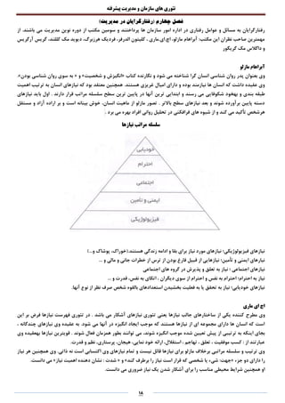 ‫تئوری‬‫های‬‫سازمان‬‫و‬‫مدیریت‬‫پیشرفته‬
18
‫فصل‬)‫مدیریت‬ ‫در‬ ‫(رفتارگرایان‬ ‫چهارم‬
‫ها‬ ‫سازمان‬ ‫امور‬ ‫اداره‬ ‫در‬ ‫رفتاری‬ ‫عوامل‬ ‫و‬ ‫مسائل‬ ‫به‬ ‫رفتارگرایان‬‫پرداختند‬.‫باشند‬ ‫می‬ ‫مدیریت‬ ‫نوین‬ ‫دوره‬ ‫از‬ ‫مکتب‬ ‫سومین‬ ‫و‬‫از‬
‫آرگریس‬ ‫گریس‬ ،‫کللند‬ ‫مک‬ ‫دیوید‬ ،‫هرزبرگ‬ ‫فردیک‬ ،‫الدرفر‬ ‫کلیتون‬ ، ‫اچ.ای.ماری‬ ،‫مازلو‬ ‫آبراهام‬ :‫مکتب‬ ‫این‬ ‫نظران‬ ‫صاحب‬ ‫مهمترین‬
‫گریگور‬ ‫مک‬ ‫داگالس‬ ‫و‬
‫آبراهام‬‫مازلو‬
‫روان‬ ‫پدر‬ ‫بعنوان‬ ‫وی‬‫کتاب‬ ‫نگارنده‬ ‫و‬ ‫شود‬ ‫می‬ ‫شناخته‬ ‫گرا‬ ‫انسان‬ ‫شناسی‬«‫شخصیت‬ ‫و‬ ‫انگیزش‬»‫و‬«‫بودن‬ ‫شناسی‬ ‫روان‬ ‫سوی‬ ‫به‬.»
.‫هستند‬ ‫غریزی‬ ‫امیال‬ ‫دارای‬ ‫و‬ ‫بوده‬ ‫نیازمند‬ ‫ها‬ ‫انسان‬ ‫که‬ ‫داشت‬ ‫عقیده‬ ‫وی‬‫نیازهای‬ ‫که‬ ‫بود‬ ‫معتقد‬ ‫همچنین‬‫اهمیت‬ ‫ترتیب‬ ‫به‬ ‫انسان‬
‫شکوفای‬ ‫بهخود‬ ‫و‬ ‫بندی‬ ‫طبقه‬‫نیازهای‬ ‫باید‬ ‫اول‬ . ‫دارند‬ ‫قرار‬ ‫مراتب‬ ‫سلسله‬ ‫سطح‬ ‫ترین‬ ‫پایین‬ ‫در‬ ‫آنها‬ ‫ترین‬ ‫ابتدایی‬ ‫و‬ ‫رسند‬ ‫می‬ ‫ی‬
‫مستقل‬ ‫و‬ ‫آزاد‬ ‫اراده‬ ‫بر‬ ‫و‬ ‫است‬ ‫بینانه‬ ‫خوش‬ ،‫انسان‬ ‫ماهیت‬ ‫از‬ ‫مازلو‬ ‫تصور‬ . ‫باالتر‬ ‫سطح‬ ‫نیازهای‬ ‫بعد‬ ‫و‬ ‫شوند‬ ‫برآورده‬ ‫پایین‬ ‫دسته‬
‫تحلیل‬ ‫در‬ ‫فرافکنی‬ ‫های‬ ‫شیوه‬ ‫از‬ ‫و‬ ‫کند‬ ‫می‬ ‫تأکید‬ ‫هرشخص‬. ‫برد‬ ‫می‬ ‫بهره‬ ‫افراد‬ ‫روانی‬
‫نیازها‬ ‫مراتب‬ ‫سلسله‬
)...‫و‬ ‫پوشاک‬ ،‫هستند.(خوراک‬ ‫زندگی‬ ‫ادامه‬ ‫و‬ ‫بقا‬ ‫برای‬ ‫نیاز‬ ‫مورد‬ ‫نیازهای‬ ‫فیزیولوژیکی؛‬ ‫نیازهای‬
... ‫و‬ ‫مالی‬ ‫و‬ ‫جانی‬ ‫خطرات‬ ‫از‬ ‫ترس‬ ‫از‬ ‫بودن‬ ‫فارغ‬ ‫قبیل‬ ‫از‬ ‫نیازهایی‬ ‫تأمین؛‬ ‫و‬ ‫ایمنی‬ ‫نیارهای‬
‫اجتماعی‬ ‫های‬ ‫گروه‬ ‫در‬ ‫پذیرش‬ ‫و‬ ‫تعلق‬ ‫به‬ ‫نیاز‬ ‫؛‬ ‫اجتماعی‬ ‫نیازهای‬
... ‫و‬ ‫قدرت‬ ،‫نفس‬ ‫به‬ ‫اتکای‬ ، ‫دیگران‬ ‫سوی‬ ‫از‬ ‫احترام‬ ‫و‬ ‫نفس‬ ‫به‬ ‫احترام‬ ‫احترام؛‬ ‫به‬ ‫نیاز‬
.‫آنها‬ ‫نوع‬ ‫از‬ ‫نظر‬ ‫صرف‬ ‫شخص‬ ‫بالقوه‬ ‫استعدادهای‬ ‫بخشیدن‬ ‫فعلیت‬ ‫به‬ ‫یا‬ ‫تحقق‬ ‫به‬ ‫نیاز‬ ‫خودیابی؛‬ ‫نیازهای‬
‫ماری‬ ‫ای‬ ‫اچ‬
‫مطرح‬ ‫وی‬‫این‬ ‫بر‬ ‫فرض‬ ‫نیازها‬ ‫فهرست‬ ‫تئوری‬ ‫در‬ . ‫باشد‬ ‫می‬ ‫آشکار‬ ‫نیازهای‬ ‫تئوری‬ ‫یعنی‬ ‫نیازها‬ ‫جالب‬ ‫ساختارهای‬ ‫از‬ ‫یکی‬ ‫کننده‬
، ‫چندگانه‬ ‫نیازهای‬ ‫وی‬ ‫عقیده‬ ‫به‬ .‫شود‬ ‫می‬ ‫آنها‬ ‫در‬ ‫انگیزه‬ ‫ایجاد‬ ‫موجب‬ ‫که‬ ‫هستند‬ ‫نیازها‬ ‫از‬ ‫ای‬ ‫مجموعه‬ ‫دارای‬ ‫ها‬ ‫انسان‬ ‫که‬ ‫است‬
‫شده‬ ‫تعیین‬ ‫پیش‬ ‫از‬ ‫ترتیبی‬ ‫به‬ ‫اینکه‬ ‫بجای‬‫وی‬ ‫بهعقیده‬ ‫نیازها‬ ‫قویترین‬ . ‫شوند‬ ‫فعال‬ ‫همزمان‬ ‫بطور‬ ‫توانند‬ ‫می‬ ،‫شوند‬ ‫انگیزه‬ ‫موجب‬
.‫قدرت‬ ‫و‬ ‫نظم‬ ،‫پرستاری‬ ،‫هیجان‬ ،‫نمایی‬ ‫خود‬ ‫ارائه‬ ،‫استقالل‬ ، ‫تهاجم‬ ، ‫تعلق‬ ، ‫موفقیت‬ ‫کسب‬ : ‫از‬ ‫عبارتند‬
‫اکتساب‬ ‫وی‬ ‫نیازهای‬ ‫تمام‬ ‫و‬ ‫نیست‬ ‫قائل‬ ‫نیازها‬ ‫برای‬ ‫مازلو‬ ‫برخالف‬ ‫مراتبی‬ ‫سلسله‬ ‫و‬ ‫ترتیب‬ ‫وی‬‫نیاز‬ ‫هر‬ ‫همچنین‬ ‫وی‬ .‫ذاتی‬ ‫نه‬ ‫است‬ ‫ی‬
‫جزء‬ ‫دو‬ ‫دارای‬ ‫را‬«‫کند‬ ‫برطرف‬ ‫را‬ ‫نیاز‬ ‫است‬ ‫قرار‬ ‫که‬ ‫شخصی‬ ‫یا‬ ‫شیء‬ :‫جهت‬»‫و‬«‫نیاز‬ ‫اهمیت‬ ‫دهنده‬ ‫نشان‬ : ‫شدت‬».‫دانست‬ ‫می‬
.‫دانست‬ ‫می‬ ‫ضروری‬ ‫نیاز‬ ‫یک‬ ‫شدن‬ ‫آشکار‬ ‫برای‬ ‫را‬ ‫مناسب‬ ‫محیطی‬ ‫شرایط‬ ‫همچنین‬ ‫او‬
 