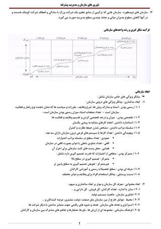 ‫تئوری‬‫های‬‫سازمان‬‫و‬‫مدیریت‬‫پیشرفته‬
2
3)‫دومنظوره‬ ‫های‬ ‫سازمان‬‫که‬ ‫هایی‬ ‫سازمان‬ :‫کوچک‬ ‫شرکت‬ ‫انعطاف‬ ‫و‬ ‫سادگی‬ ‫با‬ ‫بزرگ‬ ‫شرکت‬ ‫یک‬ ‫عظیم‬ ‫منابع‬ ‫از‬ ‫ترکیبی‬‫و‬ ‫هستند‬
‫آنها‬ ‫در‬‫مدیریت‬ ‫سطح‬ ‫چندین‬ ‫حذف‬ ‫و‬ ‫میانی‬ ‫مدیران‬ ‫سطوح‬ ‫کاهش‬.‫گیرد‬ ‫می‬ ‫صورت‬
‫و‬ ‫گیری‬ ‫شکل‬ ‫فرآیند‬‫سازمانی‬ ‫واحدهای‬ ‫رشد‬
‫سازمانی‬ ‫ابعاد‬
‫سازمان‬ ‫خاص‬ ‫های‬ ‫ویژگی‬ ‫بیانگر‬: ‫شامل‬
1)‫سازمان‬ ‫درونی‬ ‫های‬ ‫ویژگی‬ ‫بیانگر‬ : ‫ساختاری‬ ‫ابعاد‬:
1-1‫فعالیت‬ ‫و‬ ‫رفتار‬ ‫نوع‬ ‫دهنده‬ ‫نشان‬ ‫که‬ ‫ها‬ ‫سیاست‬ ‫و‬ ‫مقررات‬ ، ‫وظایف‬ ‫شرح‬ ،‫ها‬ ‫روش‬ ‫مدارک‬ ‫و‬ ‫اسناد‬ : ‫بودن‬ ‫رسمی‬ )
‫است‬ ‫سازمان‬–‫است‬ ‫سازمان‬ ‫بودن‬ ‫رسمی‬ ‫میزان‬ ‫اسناد‬ ‫صفحات‬ ‫تعداد‬-
2-1‫ها‬ ‫فعالیت‬ ‫و‬ ‫وظایف‬ ‫تقسیم‬ ‫و‬ ‫کردن‬ ‫تخصصی‬ ‫درجه‬ ‫و‬ ‫میزان‬ : ‫بودن‬ ‫تخصصی‬ )
3-1‫یکسان‬ ‫روشی‬ ‫به‬ ‫مشابه‬ ‫کارهای‬ ‫انجام‬ : ‫داشتن‬ ‫استاندارد‬ )
4-1: ‫داشتن‬ ‫مراتب‬ ‫سلسله‬ )‫کنترل‬ ‫و‬ ‫نظارت‬ ‫حیطه‬ ‫شدن‬ ‫مشخص‬
5-1‫تعدا‬ : ‫داشتن‬ ‫پیچیدگی‬ ): ‫بعد‬ ‫سه‬ ‫دارای‬ ‫سازمان‬ ‫درون‬ ‫فرعی‬ ‫های‬ ‫سیستم‬ ‫یا‬ ‫کارها‬ ‫د‬
‫اختیارات‬ ‫مراتب‬ ‫سلسله‬ ‫در‬ ‫سطح‬ ‫تعداد‬ : ‫عمودی‬
‫سازمان‬ ‫در‬ ‫افقی‬ ‫بصورت‬ ‫دوایر‬ ‫یا‬ ‫شغلی‬ ‫عناوین‬ ‫تعداد‬ : ‫افقی‬
‫آن‬ ‫احراز‬ ‫برای‬ ‫سازمانی‬ ‫ثابت‬ ‫های‬ ‫پست‬ ‫محل‬ : ‫فضایی‬
6-1‫د‬ ‫گیری‬ ‫تصمیم‬ ‫قدرت‬ ‫که‬ ‫اختیارات‬ ‫از‬ ‫سطحی‬ : ‫بودن‬ ‫متمرکز‬ ): ‫شامل‬ ‫ارد‬
‫باال‬ ‫سطح‬ ‫در‬ ‫گیری‬ ‫تصمیم‬ : ‫متمرکز‬
‫تر‬ ‫پایین‬ ‫سطح‬ ‫به‬ ‫گیری‬ ‫تصمیم‬ ‫تفویض‬ : ‫غیرمتمرکز‬
7-1: ‫بودن‬ ‫ای‬ ‫حرفه‬ )‫کارکنان‬ ‫آموزشی‬ ‫و‬ ‫رسمی‬ ‫تحصیالت‬ ‫سطح‬
8-1: ‫پرسنلی‬ ‫نسبت‬ )‫مختلف‬ ‫دوایر‬ ‫و‬ ‫وظایف‬ ‫برای‬ ‫افراد‬ ‫استخدام‬ ‫بیانگر‬
2)‫محتوایی‬ ‫ابعاد‬:‫سازمان‬ ‫کل‬ ‫معرف‬‫مبهم‬ ‫و‬ ‫ساختاری‬ ‫ابعاد‬ ‫بر‬ ‫موثر‬ ‫و‬:
1-2... ‫و‬ ‫دارایی‬ ‫کل‬ ، ‫فروش‬ ‫کل‬ ،‫کارکنان‬ ‫تعداد‬ : ‫اندازه‬ ‫یا‬ ‫سایز‬ )
2-2‫تولید‬ ‫سیستم‬ ‫ماهیت‬ : ‫سازمان‬ ‫فناوری‬ )
3-2... ‫و‬ ‫کنندگان‬ ‫عرضه‬ ،‫مشتری‬ ،‫دولت‬ ،‫صنعت‬ ‫مثل‬ ‫سازمان‬ ‫مرز‬ ‫از‬ ‫خارج‬ ‫عوامل‬ : ‫محیط‬ )
4-2‫هدف‬ : ‫سازمان‬ ‫های‬ ‫هدف‬ ‫و‬ ‫استراتژی‬ )‫ها‬ ‫شرکت‬ ‫دیگر‬ ‫با‬ ‫ساختن‬ ‫متمایز‬ ‫جهت‬ ‫رقابتی‬ ‫های‬ ‫شیوه‬ ‫و‬
5-2‫کارکنان‬ ‫و‬ ‫سازمان‬ ‫بین‬ ‫مشترک‬ ‫های‬ ‫تفاهم‬ ‫و‬ ‫هنجارها‬ ،‫باورها‬ ، ‫ها‬ ‫ارزش‬ ‫از‬ ‫ای‬ ‫مجموعه‬ : ‫سازمانی‬ ‫فرهنگ‬ )
 