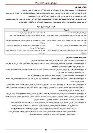 ‫تئوری‬‫های‬‫سازمان‬‫و‬‫مدیریت‬‫پیشرفته‬
21
‫گریگور‬ ‫مک‬ ‫داگالس‬
‫وی‬ ‫معروف‬ ‫کتاب‬«‫سازمان‬ ‫انسانی‬ ‫جنبههای‬»‫تئوری‬ ‫که‬ ‫دارد‬ ‫نام‬X‫و‬Y. ‫ساخت‬ ‫مطرح‬ ‫بار‬ ‫اولین‬ ‫برای‬ ‫را‬
‫تئوری‬X‫می‬ ‫ترجیح‬ ‫افراد‬ ‫اغلب‬ ‫که‬ ‫کند‬ ‫می‬ ‫فرض‬‫دیگر‬ ‫چیز‬ ‫هر‬ ‫از‬ ‫بیش‬ ‫و‬ ‫ندارند‬ ‫عالقه‬ ‫مسئولیت‬ ‫قبول‬ ‫به‬ ، ‫شوند‬ ‫هدایت‬ ‫دهند‬
. ‫دهند‬ ‫جهت‬ ‫را‬ ‫خود‬ ‫کارکنان‬ ‫رفتار‬ ‫تا‬ ‫کنند‬ ‫می‬ ‫تالش‬ ‫مدیران‬ ‫فرضیه‬ ‫این‬ ‫در‬ . ‫خواهند‬ ‫می‬ ‫تامین‬
‫تئوری‬Y، ‫خود‬ ‫کار‬ ‫در‬ ‫تواند‬ ‫می‬ ً‫ال‬‫اصو‬ ‫انسان‬ . ‫نیستند‬ ‫اعتماد‬ ‫غیرقابل‬ ‫و‬ ‫تنبل‬ ً‫ا‬‫طبیعت‬ ‫افراد‬ ‫که‬ ‫کند‬ ‫می‬ ‫فرض‬‫شرطی‬ ‫به‬ ‫شود‬ ‫خالق‬
.‫سازند‬ ‫یالفعل‬ ‫و‬ ‫آشکار‬ ‫افراد‬ ‫در‬ ‫را‬ ‫بالقوه‬ ‫استعداد‬ ‫باید‬ ‫مدیران‬ ‫فرضیه‬ ‫این‬ ‫در‬ . ‫شود‬ ‫برانگیخته‬ ‫مقتضی‬ ‫بطور‬ ‫که‬
‫تئوری‬ ‫مفروضات‬ ‫فهرست‬X‫و‬Y
‫تئوری‬X‫تئوری‬Y
‫است‬ ‫نامطلوب‬ ً‫ا‬‫ذات‬ ‫کار‬ ‫افراد‬ ‫اغلب‬ ‫برای‬‫است‬ ‫طبیعی‬ ‫بازی‬ ‫مثل‬ ‫کار‬ ، ‫باشد‬ ‫مطلوب‬ ‫شرایط‬ ‫اگر‬
‫اغلب‬‫هدایت‬ ‫دهند‬ ‫می‬ ‫ترجیح‬ ‫و‬ ‫دارند‬ ‫مسئولیت‬ ‫قبول‬ ‫به‬ ‫اندکی‬ ‫تمایل‬ ‫افراد‬
‫شوند‬
‫است‬ ‫ضروری‬ ً‫ا‬‫غالب‬ ‫خود‬ ‫وسیله‬ ‫به‬ ‫کنترل‬ ،‫سازمانی‬ ‫اهداف‬ ‫به‬ ‫نیل‬ ‫برای‬
‫سازمانی‬ ‫مشکالت‬ ‫و‬ ‫مسائل‬ ‫حل‬ ‫در‬ ‫خالقیت‬ ‫برای‬ ‫اندکی‬ ‫قابلیت‬ ‫افراد‬ ‫اغلب‬
‫دارند‬
‫افراد‬ ‫همه‬ ‫بین‬ ‫نامحدود‬ ‫بطور‬ ‫سازمانی‬ ‫مشکالت‬ ‫حل‬ ‫در‬ ‫خالقیت‬ ‫برای‬ ‫قابلیت‬
‫است‬ ‫شده‬ ‫توزیع‬
‫است‬ ‫تامین‬ ‫و‬ ‫ایمنی‬ ‫و‬ ‫فیزیولوژیکی‬ ‫سطح‬ ‫در‬ ‫فقط‬ ‫انگیزش‬‫و‬ ‫فیزیولوژیکی‬ ‫سطح‬ ‫نیز‬ ‫و‬ ‫خودیابی‬ ‫و‬ ‫احترام‬ ، ‫اجتماعی‬ ‫سطح‬ ‫در‬ ‫انگیزش‬
. ‫شود‬ ‫می‬ ‫ایجاد‬ ‫تامین‬ ‫و‬ ‫ایمنی‬
‫و‬ ‫کنترل‬ ‫تحت‬ ‫باید‬ ‫افراد‬ ‫اغلب‬‫سازمانی‬ ‫اهداف‬ ‫تا‬ ‫گیرند‬ ‫قرار‬ ‫اجبار‬ ‫و‬ ‫زور‬ ً‫ا‬‫غالب‬
‫یابد‬ ‫تحقق‬.
‫خود‬ ‫و‬ ‫خالق‬ ‫خود‬ ‫کار‬ ‫در‬ ‫توانند‬ ‫می‬ ‫کنند‬ ‫پیدا‬ ‫انگیزش‬ ‫مقتضی‬ ‫بطور‬ ‫اگر‬ ‫افراد‬
.‫باشند‬ ‫رهبر‬
‫گریگور‬ ‫مک‬ ‫نظرات‬ ‫با‬ ‫مرتبط‬ ‫مفاهیم‬
‫مدیریت‬ ‫استراتژی‬ ‫مفهوم‬‫سازمان‬ ‫به‬ ‫تعهد‬ ‫ایجاد‬ ‫جهت‬ ‫افراد‬ ‫درونی‬ ‫های‬ ‫مشوق‬ ‫تامین‬ :
‫مفهوم‬‫خودسازی‬‫فرصت‬ ‫او‬ ‫به‬ ‫اگر‬ ‫ولی‬ ‫ندارد‬ ‫آگاهی‬ ‫خود‬ ‫های‬ ‫توانایی‬ ‫از‬ ‫اغلب‬ ‫او‬ . ‫است‬ ‫عادی‬ ‫فرد‬ ‫هر‬ ‫اصلی‬ ‫هدف‬ ‫خودسازی‬ :
‫شود‬ ‫داده‬.‫دهد‬ ‫انجام‬ ‫را‬ ‫کار‬ ‫شایسته‬ ‫بنحوی‬ ‫تواند‬ ‫می‬
‫ها‬ ‫هدف‬ ‫مفهوم‬‫ی‬‫سازمانی‬ ‫و‬ ‫فردی‬.‫خودسازی‬ ‫طالب‬ ‫هرکس‬ ‫و‬ ‫هستند‬ ‫تولید‬ ‫در‬ ‫کارایی‬ ‫حداکثر‬ ‫خواستار‬ ‫ها‬ ‫سازمان‬ :‫وظیفه‬
.‫دارد‬ ‫عهده‬ ‫بر‬ ‫را‬ ‫نیاز‬ ‫دو‬ ‫این‬ ‫انطباق‬ ‫مدیریت‬
‫مالیمت‬ ‫نه‬ ‫مدیریت‬ ‫مفهوم‬‫تئوری‬ :Y. ‫کند‬ ‫کار‬ ‫ممکن‬ ‫نحو‬ ‫بهترین‬ ‫به‬ ‫که‬ ‫دارد‬ ‫انتظار‬ ‫هرکس‬ ‫از‬
‫عملکرد‬ ‫و‬ ‫انضباط‬ ‫مفهوم‬‫باید‬ ‫انسان‬ :«‫انضباطی‬ ‫خود‬»‫زیرا‬ ‫کند‬ ‫کار‬ ‫نحو‬ ‫بهترین‬ ‫به‬ ‫و‬ ‫باشد‬ ‫داشته‬«‫هدایتی‬ ‫خود‬»‫انضباط‬ ‫از‬
‫مو‬ ‫تحمیلی‬‫است‬ ‫ثرتر‬
‫ها‬ ‫مشوق‬ ‫و‬ ‫ها‬ ‫پاداش‬ ‫مفهوم‬( : ‫دارد‬ ‫وجود‬ ‫مشوق‬ ‫نوع‬ ‫دو‬ :1‫و‬ ‫پاداش‬ ،‫ترفیع‬ ‫مانند‬ ‫هستند‬ ‫بیرونی‬ ‫عوامل‬ ‫بر‬ ‫مبتنی‬ ‫که‬ ‫زا‬ ‫برون‬ )
( . ‫هستند‬ ‫موثر‬ ‫مدت‬ ‫کوتاه‬ ‫در‬ ‫که‬ ...2‫انجام‬ ‫از‬ ‫بردن‬ ‫لذت‬ ،‫کار‬ ‫انجام‬ ‫در‬ ‫عمل‬ ‫آزادی‬ ‫قبیل‬ ‫از‬ ‫درونی‬ ‫عوامل‬ ‫بر‬ ‫مبتنی‬ ‫که‬ ‫زا‬ ‫درون‬ )
‫هس‬ ... ‫و‬ ‫کار‬.‫دارند‬ ‫ماندگار‬ ‫تاثیراتی‬ ‫که‬ ‫تند‬
‫نشده‬ ‫استفاده‬ ‫منابع‬ ‫مفهوم‬.‫رود‬ ‫می‬ ‫بین‬ ‫از‬ ‫ابتکار‬ ‫قوه‬ ‫و‬ ‫نشده‬ ‫داده‬ ‫خودسازی‬ ‫برای‬ ‫الزم‬ ‫فرصت‬ ‫ها‬ ‫انسان‬ ‫به‬ ‫جدید‬ ‫:درسازمانهای‬
‫توانایی‬ ‫و‬ ‫عملکرد‬ ‫ارزیابی‬ ‫چگونگی‬ ‫مفهوم‬‫ادواری‬ ‫ارزیابی‬ :‫عملکرد‬‫مدیر‬ ‫توسط‬ ‫اجرایی‬ ‫مسئولین‬‫هدف‬ ‫سه‬ ‫خدمت‬ ‫در‬ ‫که‬
‫متفاو‬( : ‫گیرد‬ ‫می‬ ‫قرار‬ ‫ت‬1( ‫اداری‬ ‫اهداف‬ )2( ‫اطالعاتی‬ ‫اهداف‬ )3‫انگیزشی‬ ‫اهداف‬ )
‫تیمی‬ ‫کار‬ ‫مفهوم‬:: ‫از‬ ‫عبارتند‬ ‫کارآمد‬ ‫تیم‬ ‫یک‬ ‫های‬ ‫ویژگی‬ .‫دارد‬ ‫بستگی‬ ‫مدیریت‬ ‫تیم‬ ‫به‬ ‫زیادی‬ ‫حد‬ ‫تا‬ ‫سازمان‬ ‫یک‬ ‫کارایی‬
1-‫کار‬ ‫با‬ ‫همدلی‬‫انجام‬ ‫در‬ ‫و‬ ‫کنند‬ ‫درک‬ ‫را‬ ‫یکدیگر‬ ،‫کنند‬ ‫همدلی‬ ‫کارشان‬ ‫با‬ ‫باید‬ ‫اعضا‬ :.‫باشند‬ ‫خودجوش‬ ‫کار‬
2-‫آزادانه‬ ‫ارتباط‬.‫شود‬ ‫مطرح‬ ‫مودبانه‬ ‫ها‬ ‫مخالفت‬ ‫و‬ ‫پرهیز‬ ‫بدون‬ ‫پیشنهادات‬ ‫گیردو‬ ‫صورت‬ ‫آزادانه‬ ‫نظر‬ ‫تبادل‬ :
3-‫متقابل‬ ‫اعتماد‬.‫باشد‬ ‫می‬ ‫تعهدات‬ ‫انجام‬ ‫و‬ ‫راستگویی‬ ‫به‬ ‫بسته‬ ‫که‬ ‫باشند‬ ‫داشته‬ ‫متقابل‬ ‫اعتماد‬ ‫یکدیگر‬ ‫به‬ ‫اعضا‬ :
4-‫متقابل‬ ‫حمایت‬.‫کنند‬ ‫کمک‬ ‫صمیمانه‬ ‫یکدیگر‬ ‫به‬ ‫که‬ ‫باشند‬ ‫آماده‬ ‫باید‬ ‫اعضا‬ :
 