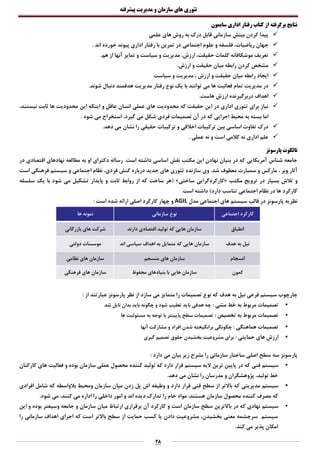‫تئوری‬‫های‬‫سازمان‬‫و‬‫مدیریت‬‫پیشرفته‬
28
‫سایمون‬ ‫اداری‬ ‫رفتار‬ ‫کتاب‬ ‫از‬ ‫برگرفته‬ ‫نتایج‬
‫علمی‬ ‫های‬ ‫روش‬ ‫به‬ ‫درک‬ ‫قابل‬ ‫سازمانی‬ ‫بینش‬ ‫کردن‬ ‫پیدا‬
‫ج‬. ‫اند‬ ‫خورده‬ ‫پیوند‬ ‫اداری‬ ‫رفتار‬ ‫با‬ ‫تمرین‬ ‫در‬ ‫اجتماعی‬ ‫علوم‬ ‫و‬ ‫فلسفه‬ ،‫ریاضیات‬ ‫هان‬
.‫هم‬ ‫از‬ ‫آنها‬ ‫تمایز‬ ‫و‬ ‫سیاست‬ ‫و‬ ‫مدیریت‬ ،‫ارزش‬ ،‫حقیقت‬ ‫کلمات‬ ‫موشکافانه‬ ‫تعریف‬
.‫ارزش‬ ‫و‬ ‫حقیقت‬ ‫میان‬ ‫رابطه‬ ‫کردن‬ ‫مشخص‬
‫سیاست‬ ‫و‬ ‫مدیریت‬ ، ‫ارزش‬ ‫و‬ ‫حقیقت‬ ‫میان‬ ‫رابطه‬ ‫ایجاد‬
‫می‬ ‫ها‬ ‫فعالیت‬ ‫تمام‬ ‫مدیریت‬ ‫در‬.‫شوند‬ ‫دنبال‬ ‫هدفمند‬ ‫مدیریت‬ ‫رفتار‬ ‫نوع‬ ‫یک‬ ‫با‬ ‫توانند‬
.‫هاست‬ ‫ارزش‬ ‫دربرگیرنده‬ ‫اهداف‬
‫و‬ ‫عاقل‬ ‫انسان‬ ‫عملی‬ ‫های‬ ‫محدودیت‬ ‫که‬ ‫حقیقت‬ ‫این‬ ‫در‬ ‫اداری‬ ‫تئوری‬ ‫برای‬ ‫نیاز‬،‫نیستند‬ ‫ثابت‬ ‫ها‬ ‫محدودیت‬ ‫این‬ ‫اینکه‬
. ‫شود‬ ‫می‬ ‫استخراج‬ ،‫گیرد‬ ‫می‬ ‫شکل‬ ‫فردی‬ ‫تصمیمات‬ ‫آن‬ ‫در‬ ‫که‬ ‫اجرایی‬ ‫محیط‬ ‫به‬ ‫بسته‬ ‫اما‬
‫نشان‬ ‫را‬ ‫حقیقی‬ ‫ترکیبات‬ ‫و‬ ‫اخالقی‬ ‫ترکیبات‬ ‫بین‬ ‫اساسی‬ ‫تفاوت‬ ‫درک‬.‫دهد‬ ‫می‬
. ‫عملی‬ ‫نه‬ ‫و‬ ‫است‬ ‫کالمی‬ ‫نه‬ ‫اداری‬ ‫علم‬
‫پارسونز‬ ‫تالکوت‬
.‫است‬ ‫داشته‬ ‫اساسی‬ ‫نقش‬ ‫مکتب‬ ‫این‬ ‫نهادن‬ ‫بنیان‬ ‫در‬ ‫که‬ ‫آمریکایی‬ ‫شناس‬ ‫جامعه‬‫در‬ ‫اقتصادی‬ ‫نهادهای‬ ‫مطالعه‬ ‫به‬ ‫او‬ ‫دکترای‬ ‫رساله‬
‫سمبارت‬ ‫و‬ ‫مارکس‬ ، ‫وبر‬ ‫آثار‬.‫شد‬ ‫معطوف‬‫سازنده‬ ‫وی‬‫فرهنگی‬ ‫سیستم‬ ‫و‬ ‫اجتماعی‬ ‫نظام‬ ،‫فردی‬ ‫کنش‬ ‫درباره‬ ‫جدید‬ ‫های‬ ‫تئوری‬‫است‬
‫و‬‫مکتب‬ ‫ترویج‬ ‫در‬ ‫بسیار‬ ‫تالش‬«‫ساختی‬ ‫کارکردگرایی‬»‫سلسله‬ ‫یک‬ ‫با‬ ‫شود‬ ‫می‬ ‫تشکیل‬ ‫پایدار‬ ‫و‬ ‫ثابت‬ ‫روابط‬ ‫از‬ ‫که‬ ‫ساخت‬ ‫(هر‬
)‫دارد‬ ‫تناسب‬ ‫اجتماعی‬ ‫نظام‬ ‫در‬ ‫ها‬ ‫کارکرد‬.‫است‬ ‫داشته‬
‫مدل‬ ‫اجتماعی‬ ‫های‬ ‫سیستم‬ ‫قالب‬ ‫در‬ ‫پارسونز‬ ‫نظریه‬AGIL: ‫است‬ ‫شده‬ ‫ارائه‬ ‫اصلی‬ ‫کارکرد‬ ‫چهار‬ ‫و‬
‫کارکرد‬‫اجتماعی‬‫سازمانی‬ ‫نوع‬‫ها‬ ‫نمونه‬
‫انطباق‬‫دارند‬ ‫اقتصادی‬ ‫تولید‬ ‫که‬ ‫هایی‬ ‫سازمان‬‫بازرگانی‬ ‫های‬ ‫شرکت‬
‫هدف‬ ‫به‬ ‫نیل‬‫اند‬ ‫سیاسی‬ ‫اهداف‬ ‫به‬ ‫متمایل‬ ‫که‬ ‫هایی‬ ‫سازمان‬‫دولتی‬ ‫موسسات‬
‫انسجام‬‫منسجم‬ ‫های‬ ‫سازمان‬‫نظامی‬ ‫های‬ ‫سازمان‬
‫کمون‬‫محفوظ‬ ‫بنیادهای‬ ‫با‬ ‫هایی‬ ‫سازمان‬‫فرهنگی‬ ‫های‬ ‫سازمان‬
‫هدف‬ ‫به‬ ‫نیل‬ ‫فرعی‬ ‫سیستم‬ ‫چارچوب‬: ‫از‬ ‫عبارتند‬ ‫پارسونز‬ ‫نظر‬ ‫از‬ ‫سازد‬ ‫می‬ ‫متمایز‬ ‫را‬ ‫تصمیمات‬ ‫نوع‬ ‫که‬
•‫مشی‬ ‫خط‬ ‫به‬ ‫مربوط‬ ‫تصمیمات‬:‫شد‬ ‫نایل‬ ‫بدان‬ ‫باید‬ ‫چگونه‬ ‫و‬ ‫شود‬ ‫تعقیب‬ ‫باید‬ ‫هدفی‬ ‫چه‬
•‫تخصیص‬ ‫به‬ ‫مربوط‬ ‫تصمیمات‬:‫ها‬ ‫مسئولیت‬ ‫به‬ ‫توجه‬ ‫با‬ ‫پایینتر‬ ‫سطح‬ ‫تصمیمات‬
•‫هماهنگی‬ ‫تصمیمات‬:‫آنها‬ ‫مشارکت‬ ‫و‬ ‫افراد‬ ‫شدن‬ ‫برانگیخته‬ ‫چگونگی‬
•‫حمایتی‬ ‫های‬ ‫ارزش‬:‫گیری‬ ‫تصمیم‬ ‫حقوق‬ ‫بخشیدن‬ ‫مشروعیت‬ ‫برای‬
‫پارسونز‬‫سازمانی‬ ‫ساختار‬ ‫اصلی‬ ‫سطح‬ ‫سه‬: ‫دارد‬ ‫می‬ ‫بیان‬ ‫زیر‬ ‫بشرح‬ ‫را‬
•‫فنی‬ ‫سیستم‬‫دارد‬ ‫قرار‬ ‫سیستم‬ ‫الیه‬ ‫ترین‬ ‫پایین‬ ‫در‬ ‫که‬‫که‬‫تولید‬‫کننده‬‫سازمان‬ ‫عملی‬ ‫محصول‬‫و‬ ‫بوده‬‫کارکنان‬ ‫های‬ ‫فعالیت‬
‫مدرسان‬ ‫و‬ ‫پژوهشگران‬ ،‫تولید‬ ‫خط‬.‫دهد‬ ‫می‬ ‫نشان‬ ‫را‬
•‫مدیریتی‬ ‫سیستم‬‫دارد‬ ‫قرار‬ ‫فنی‬ ‫سطح‬ ‫از‬ ‫باالتر‬ ‫که‬‫اش‬ ‫وظیفه‬ ‫و‬‫بالواسطه‬ ‫ومحیط‬ ‫سازمان‬ ‫میان‬ ‫زدن‬ ‫پل‬‫که‬‫افرادی‬ ‫شامل‬
‫مصرف‬ ‫که‬‫داخ‬ ‫امور‬ ‫و‬ ‫اند‬ ‫دیده‬ ‫تدارک‬ ‫را‬ ‫خام‬ ‫مواد‬ ،‫هستند‬ ‫سازمان‬ ‫محصول‬ ‫کننده‬‫ل‬‫کنند‬ ‫می‬ ‫اداره‬ ‫را‬ ‫ی‬.‫شود‬ ‫می‬ ،
•‫نهادی‬ ‫سیستم‬‫است‬ ‫سازمان‬ ‫سطح‬ ‫باالترین‬ ‫در‬ ‫که‬‫آن‬ ‫کارکرد‬ ‫و‬‫وسیعتر‬ ‫جامعه‬ ‫و‬ ‫سازمان‬ ‫میان‬ ‫ارتباط‬ ‫برقراری‬‫و‬ ‫بوده‬‫این‬
‫س‬ ‫از‬ ‫حمایت‬ ‫کسب‬ ‫یا‬ ‫دادن‬ ‫مشروعیت‬ ،‫بخشیدن‬ ‫معنی‬ ‫سرچشمه‬ ‫سیستم‬‫را‬ ‫سازمانی‬ ‫اهداف‬ ‫اجرای‬ ‫که‬ ‫است‬ ‫باالتر‬ ‫طح‬
‫کند‬ ‫می‬ ‫پذیر‬ ‫امکان‬.
 