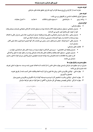 ‫تئوری‬‫های‬‫سازمان‬‫و‬‫مدیریت‬‫پیشرفته‬
3
‫تعریف‬‫مدیریت‬
‫از‬ ‫است‬ ‫عبارت‬‫کارکردن‬‫به‬ ‫و‬ ‫با‬‫سازمانی‬ ‫های‬ ‫هدف‬ ‫تحقق‬ ‫برای‬ ‫ها‬ ‫گروه‬ ‫و‬ ‫افراد‬ ‫وسیله‬
‫مدیر‬ ‫تعریف‬
‫اجرای‬ ‫مسئول‬5‫اساسی‬ ‫فعالیت‬‫باشد‬ ‫می‬ ‫زیر‬ ‫قالبهای‬ ‫در‬:
*‫ریزی‬ ‫برنامه‬*‫سازماندهی‬*‫امکانات‬ ‫و‬ ‫منابع‬ ‫بسیج‬*‫هدایت‬*‫عملیات‬ ‫کنترل‬
‫مدیران‬ ‫انواع‬
1)‫سطح‬: ‫سازمانی‬
:‫عملیاتی‬ ‫مدیران‬‫تولید‬ ‫مستقیم‬ ‫مسئول‬‫مسئول‬ ‫و‬ ‫بوده‬ ‫خدمات‬ ‫و‬ ‫کاال‬‫عملیاتی‬ ‫کارکنان‬ ‫هدایت‬‫وقت‬ ‫بیشتر‬ ‫و‬ ‫هستند‬
‫جهت‬ ‫را‬ ‫خود‬‫جاری‬ ‫امور‬ ‫فصل‬ ‫و‬ ‫حل‬.‫گذرانند‬ ‫می‬
‫میانی‬ ‫مدیران‬:‫عالی‬ ‫و‬ ‫عملیاتی‬ ‫مدیران‬ ‫میان‬ ‫رابط‬‫وظیفه‬ ‫و‬ ‫بوده‬‫به‬ ‫عالی‬ ‫مدیران‬ ‫مشی‬ ‫خط‬ ‫و‬ ‫استراتژی‬ ‫تبدیل‬‫اهداف‬
‫برنامه‬ ‫و‬ ‫ویژه‬‫در‬ ‫و‬ ‫داشته‬ ‫را‬‫مدیریتی‬ ‫گزارشات‬ ‫تهیه‬.‫کنند‬ ‫می‬ ‫کمک‬ ‫جلسات‬ ‫در‬ ‫شرکت‬ ‫و‬
‫استراتژیک‬ / ‫عالی‬ ‫مدیران‬:‫همان‬‫رئیس‬ ،‫مدیر‬ ،‫مدیرعامل‬‫آنها‬ ‫کار‬ ‫و‬ ‫باشند‬ ‫می‬‫کالن‬ ‫مشی‬ ‫خط‬ ‫و‬ ‫استراتژی‬ ‫تدوین‬
‫سازمان‬.‫است‬
2):‫سازمانی‬ ‫های‬ ‫فعالیت‬
)‫(تخصصی‬ ‫ای‬ ‫وظیفه‬ ‫مدیران‬:‫خاص‬ ‫زمینه‬ ‫در‬ ‫ویژه‬ ‫مهارت‬ ‫با‬ ‫کارکنان‬ ‫سرپرستی‬... ‫و‬ ‫تولید‬ ،‫حسابداری‬ ‫مثل‬
‫عمومی‬ ‫مدیران‬‫سازمانی‬ ‫واحد‬ ‫یک‬ ‫های‬ ‫فعالیت‬ ‫و‬ ‫وظایف‬ ‫کلیه‬ ‫مسئول‬ :‫پراکندگی‬ ‫دلیل‬ ‫به‬ ‫خود‬ ‫شغل‬ ‫در‬ ‫و‬ ‫بوده‬
‫اطالعات‬ ‫زیاد‬ ‫حجم‬ ‫و‬ ‫کار‬‫زیاد‬ ‫اطمینان‬ ‫عدم‬ ‫با‬‫همچنین‬ ‫هستند‬ ‫مواجه‬‫داخ‬ ‫افراد‬ ‫دربرابر‬ ‫واکنش‬ ‫دارای‬‫خارج‬ ‫و‬ ‫ل‬
‫سازمان‬‫باشند‬ ‫می‬
‫ها‬ ‫مهارت‬ ‫انواع‬ ‫و‬ ‫مدیریت‬ ‫سطوح‬
‫تعریف‬ ‫اصلی‬ ‫مهارت‬ ‫سه‬ .‫برسند‬ ‫شده‬ ‫تعیین‬ ‫اهداف‬ ‫به‬ ‫تا‬ ‫باشند‬ ‫دارا‬ ‫را‬ ‫خاص‬ ‫های‬ ‫مهارت‬ ‫بایستی‬ ‫سازمان‬ ‫هر‬ ‫و‬ ‫سطح‬ ‫هر‬ ‫در‬ ‫مدیران‬
:‫باشد‬ ‫می‬ ‫ذیل‬ ‫بشرح‬ ‫شده‬
1)‫فنی‬ ‫مهارت‬،‫تجربه‬ ‫طریق‬ ‫از‬ ‫شده‬ ‫کسب‬ ‫خاص‬ ‫وظایف‬ ‫انجام‬ ‫الزمه‬ ‫ابزار‬ ‫و‬ ‫فنون‬ ،‫ها‬ ‫روش‬ ،‫دانش‬ ‫بکاربردن‬ ‫توانایی‬ :
‫کارورزی‬ ‫و‬ ‫تحصیل‬
2)‫انسانی‬ ‫مهارت‬‫موثر‬ ‫رهبری‬ ‫بکاربردن‬ ‫و‬ ‫انگیزش‬ ‫درک‬ ‫با‬ ‫آنها‬ ‫وسیله‬ ‫به‬ ‫و‬ ‫مردم‬ ‫با‬ ‫کار‬ ‫تشخیص‬ ‫قدرت‬ ‫و‬ ‫توانایی‬ :
3)‫ادراکی‬ ‫مهارت‬‫سازمان‬ ‫شرایط‬ ‫درخور‬ ‫افراد‬ ‫عمل‬ ‫از‬ ‫آگاهی‬ ‫و‬ ‫سازمان‬ ‫کل‬ ‫پیچیدگی‬ ‫فهمیدن‬ ‫توانایی‬ :
 