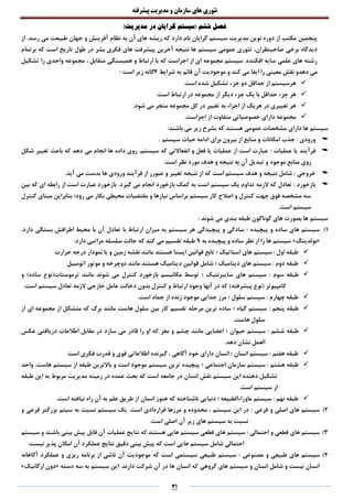 ‫تئوری‬‫های‬‫سازمان‬‫و‬‫مدیریت‬‫پیشرفته‬
31
‫فصل‬)‫مدیریت‬ ‫در‬ ‫گرایان‬ ‫(سیستم‬ ‫ششم‬
‫ن‬ ‫به‬ ‫آن‬ ‫های‬ ‫ریشه‬ ‫که‬ ‫دارد‬ ‫نام‬ ‫گرایان‬ ‫سیستم‬ ‫مدیریت‬ ‫نوین‬ ‫دوره‬ ‫از‬ ‫مکتب‬ ‫پنجمین‬‫از‬ .‫رسد‬ ‫می‬ ‫طبیعت‬ ‫جهان‬ ‫و‬ ‫آفرینش‬ ‫ظام‬
‫برتمام‬ ‫که‬ ‫است‬ ‫تاریخ‬ ‫طول‬ ‫در‬ ‫بشر‬ ‫فکری‬ ‫های‬ ‫پیشرفت‬ ‫آخرین‬ ‫نتیجه‬ ‫ها‬ ‫سیستم‬ ‫عمومی‬ ‫تئوری‬ ،‫صاحبنظران‬ ‫برخی‬ ‫دیدگاه‬
‫تشکیل‬ ‫را‬ ‫واحدی‬ ‫مجموعه‬ ، ‫متقابل‬ ‫همبستگی‬ ‫و‬ ‫ارتباط‬ ‫با‬ ‫که‬ ‫اجزاست‬ ‫از‬ ‫ای‬ ‫مجموعه‬ ‫سیستم‬ .‫افکنده‬ ‫سایه‬ ‫علمی‬ ‫های‬ ‫رشته‬
‫نقش‬ ‫دهدو‬ ‫می‬‫شرایط‬ ‫به‬ ‫قائم‬ ‫آن‬ ‫موجودیت‬ ‫و‬ ‫کند‬ ‫می‬ ‫ایفا‬ ‫را‬ ‫معینی‬4: ‫است‬ ‫زیر‬ ‫گانه‬
.‫است‬ ‫شده‬ ‫تشکیل‬ ‫جزء‬ ‫دو‬ ‫حداقل‬ ‫از‬ ‫هرسیستم‬
.‫است‬ ‫ارتباط‬ ‫در‬ ‫مجموعه‬ ‫از‬ ‫دیگر‬ ‫جزء‬ ‫یک‬ ‫با‬ ‫حداقل‬ ‫جزء‬ ‫هر‬
.‫شود‬ ‫می‬ ‫منجر‬ ‫مجموعه‬ ‫کل‬ ‫در‬ ‫تغییر‬ ‫به‬ ‫اجزاء‬ ‫از‬ ‫هریک‬ ‫در‬ ‫تغییری‬ ‫هر‬
‫از‬ ‫متفاوت‬ ‫خصوصیاتی‬ ‫دارای‬ ‫مجموعه‬.‫اجزاست‬
:‫باشند‬ ‫می‬ ‫زیر‬ ‫بشرح‬ ‫که‬ ‫هستند‬ ‫عمومی‬ ‫مشخصات‬ ‫دارای‬ ‫ها‬ ‫سیستم‬
‫و‬‫رودی‬:. ‫سیستم‬ ‫حیات‬ ‫ادامه‬ ‫برای‬ ‫بیرون‬ ‫از‬ ‫منابع‬ ‫و‬ ‫امکانات‬ ‫جذب‬
‫عملیات‬ ‫یا‬ ‫فرآیند‬:‫شکل‬ ‫تغییر‬ ‫باعث‬ ‫که‬ ‫دهد‬ ‫می‬ ‫انجام‬ ‫ها‬ ‫داده‬ ‫روی‬ ،‫سیستم‬ ‫که‬ ‫انفعاالتی‬ ‫و‬ ‫فعل‬ ‫یا‬ ‫عملیات‬ ‫از‬ ‫است‬ ‫عبارت‬
‫تب‬ ‫و‬ ‫موجود‬ ‫منابع‬ ‫روی‬.‫است‬ ‫نظر‬ ‫مورد‬ ‫هدف‬ ‫و‬ ‫نتیجه‬ ‫به‬ ‫آن‬ ‫دیل‬
‫خروجی‬.‫آید‬ ‫می‬ ‫بدست‬ ‫ها‬ ‫ورودی‬ ‫فرآیند‬ ‫از‬ ‫عبورر‬ ‫و‬ ‫تغییر‬ ‫نتیجه‬ ‫از‬ ‫که‬ ‫است‬ ‫سیستم‬ ‫هدف‬ ‫و‬ ‫نتیجه‬ ‫شامل‬ :
‫بازخورد‬.‫گیرد‬ ‫می‬ ‫انجام‬ ‫بازخورد‬ ‫کمک‬ ‫به‬ ‫است‬ ‫سیستم‬ ‫یک‬ ‫تداوم‬ ‫الزمه‬ ‫که‬ ‫تعادل‬ :‫بین‬ ‫که‬ ‫ای‬ ‫رابطه‬ ‫از‬ ‫است‬ ‫عبارت‬ ‫بازخورد‬
‫کنترل‬ ‫مبنای‬ ‫بنابراین‬ ‫رود؛‬ ‫می‬ ‫بکار‬ ‫محیطی‬ ‫مقتضیات‬ ‫و‬ ‫نیازها‬ ‫براساس‬ ‫سیستم‬ ‫کار‬ ‫اصالح‬ ‫و‬ ‫کنترل‬ ‫جهت‬ ‫فوق‬ ‫مشخصه‬ ‫سه‬
.‫است‬ ‫سیستم‬
: ‫شوند‬ ‫می‬ ‫بندی‬ ‫طبقه‬ ‫گوناگون‬ ‫های‬ ‫بصورت‬ ‫ها‬ ‫سیستم‬
1)‫پیچیده‬ ‫و‬ ‫ساده‬ ‫های‬ ‫سیستم‬.‫دارد‬ ‫بستگی‬ ‫اطرافش‬ ‫محیط‬ ‫با‬ ‫آن‬ ‫تعادل‬ ‫با‬ ‫ارتباط‬ ‫میزان‬ ‫به‬ ‫سیستم‬ ‫هر‬ ‫پیچیدگی‬ ‫و‬ ‫سادگی‬ :
«‫بولدینگ‬»‫پیچیده‬ ‫و‬ ‫ساده‬ ‫نظر‬ ‫از‬ ‫را‬ ‫ها‬ ‫سیستم‬‫به‬9:‫دارد‬ ‫مراتبی‬ ‫سلسله‬ ‫حالت‬ ‫که‬ ‫کند‬ ‫می‬ ‫تقسیم‬ ‫طبقه‬
‫استاتیک‬ ‫های‬ ‫سیستم‬ : ‫اول‬ ‫طبقه‬‫؛‬‫نمود‬ ‫یا‬ ‫و‬ ‫زمین‬ ‫نقشه‬ ‫مانند‬ ‫هستند‬ ‫ایستا‬ ‫قوانین‬ ‫تابع‬‫حرارت‬ ‫درجه‬ ‫ار‬
‫دینامیک‬ ‫های‬ ‫سیستم‬ : ‫دوم‬ ‫طبقه‬‫؛‬‫اتومبیل‬ ‫موتور‬ ‫و‬ ‫دوچرخه‬ ‫مانند‬ ‫هستند‬ ‫دینامیک‬ ‫قوانین‬ ‫شامل‬
‫سایبرنتیک‬ ‫های‬ ‫سیستم‬ : ‫سوم‬ ‫طبقه‬‫و‬ )‫ساده‬ ‫ترموستات(نوع‬ ‫مانند‬ ‫شوند‬ ‫می‬ ‫کنترل‬ ‫بازخورد‬ ‫مکانیسم‬ ‫توسط‬ ‫؛‬
)‫پیشرفته‬ ‫(نوع‬ ‫کامپیوتر‬‫دخ‬ ‫بدون‬ ‫کنترل‬ ‫و‬ ‫ارتباط‬ ‫وجود‬ ‫آنها‬ ‫در‬ ‫که‬.‫است‬ ‫سیستم‬ ‫تعادل‬ ‫الزمه‬ ‫خارجی‬ ‫عامل‬ ‫الت‬
‫سلول‬ ‫سیستم‬ : ‫چهارم‬ ‫طبقه‬.‫است‬ ‫جماد‬ ‫از‬ ‫زنده‬ ‫موجود‬ ‫جدایی‬ ‫مرز‬ ‫؛‬
‫گیاه‬ ‫سیستم‬ : ‫پنجم‬ ‫طبقه‬‫از‬ ‫ای‬ ‫مجموعه‬ ‫از‬ ‫متشکل‬ ‫که‬ ‫برگ‬ ‫مانند‬ ‫هاست‬ ‫سلول‬ ‫بین‬ ‫کار‬ ‫تقسیم‬ ‫مرحله‬ ‫ترین‬ ‫ساده‬ ‫؛‬
.‫هاست‬ ‫سلول‬
‫حیوان‬ ‫سیستم‬ : ‫ششم‬ ‫طبقه‬‫؛‬‫مغز‬ ‫و‬ ‫چشم‬ ‫مانند‬ ‫اعضایی‬‫عکس‬ ‫دریافتی‬ ‫اطالعات‬ ‫مقابل‬ ‫در‬ ‫سازد‬ ‫می‬ ‫قادر‬ ‫را‬ ‫او‬ ‫که‬
.‫دهد‬ ‫نشان‬ ‫العمل‬
‫انسان‬ ‫سیستم‬ : ‫هفتم‬ ‫طبقه‬‫؛‬‫است‬ ‫فکری‬ ‫قدرت‬ ‫و‬ ‫قوی‬ ‫اطالعاتی‬ ‫گیرنده‬ ، ‫آگاهی‬ ‫خود‬ ‫دارای‬ ‫انسان‬
‫اجتماعی‬ ‫سازمان‬ ‫سیستم‬ : ‫هشتم‬ ‫طبقه‬‫؛‬‫واحد‬ .‫هاست‬ ‫سیستم‬ ‫از‬ ‫طبقه‬ ‫باالترین‬ ‫و‬ ‫است‬ ‫موجود‬ ‫سیستم‬ ‫ترین‬ ‫پیچیده‬
‫طبقه‬ ‫این‬ ‫به‬ ‫مربوط‬ ‫مدیریت‬ ‫زمینه‬ ‫در‬ ‫عمده‬ ‫بحث‬ ‫که‬ ‫است‬ ‫جامعه‬ ‫در‬ ‫انسان‬ ‫نقش‬ ‫سیستم‬ ‫این‬ ‫دهنده‬ ‫تشکیل‬
.‫است‬ ‫سیستم‬ ‫از‬
‫ماوراءالطبیعه‬ ‫سیستم‬ : ‫نهم‬ ‫طبقه‬‫؛‬‫نیافته‬ ‫راه‬ ‫آن‬ ‫به‬ ‫علم‬ ‫طریق‬ ‫از‬ ‫انسان‬ ‫هنوز‬ ‫که‬ ‫ناشناخته‬ ‫دنیایی‬.‫است‬
2)‫فرعی‬ ‫و‬ ‫اصلی‬ ‫های‬ ‫سیستم‬:‫مرزها‬ ‫و‬ ‫محدوده‬ ، ‫سیستم‬ ‫این‬ ‫در‬‫و‬ ‫فرعی‬ ‫بزرگتر‬ ‫سیتم‬ ‫به‬ ‫نسبت‬ ‫سیستم‬ ‫یک‬ .‫است‬ ‫قراردادی‬
.‫است‬ ‫اصلی‬ ‫آن‬ ‫زیر‬ ‫های‬ ‫سیستم‬ ‫به‬ ‫نسبت‬
3)‫احتمالی‬ ‫و‬ ‫قطعی‬ ‫های‬ ‫سیستم‬‫هایی‬ ‫سیستم‬ ‫قطعی‬ ‫های‬ ‫سیستم‬ :‫هستند‬‫نتایج‬ ‫که‬‫عملیات‬‫آن‬‫باش‬ ‫بینی‬ ‫ییش‬ ‫قابل‬‫ن‬‫سیستم‬ ‫و‬ ‫د‬
‫دقیق‬ ‫بینی‬ ‫پیش‬ ‫که‬ ‫است‬ ‫هایی‬ ‫سیستم‬ ‫شامل‬ ‫احتمالی‬‫آن‬ ‫عملکرد‬ ‫نتایج‬.‫نیست‬ ‫پذیر‬ ‫امکان‬
4)‫مصنوعی‬ ‫و‬ ‫طبیعی‬ ‫های‬ ‫سیستم‬‫آگاهانه‬ ‫عملکرد‬ ‫و‬ ‫ریزی‬ ‫برنامه‬ ‫از‬ ‫ناشی‬ ‫آن‬ ‫موجودیت‬ ‫که‬ ‫است‬ ‫سیستمی‬ ‫طبیعی‬ ‫سیستم‬ :
.‫دارند‬ ‫شرکت‬ ‫آن‬ ‫در‬ ‫ها‬ ‫انسان‬ ‫که‬ ‫گروهی‬ ‫های‬ ‫سیستم‬ ‫و‬ ‫انسان‬ ‫شامل‬ ‫و‬ ‫نیست‬ ‫انسان‬‫دسته‬ ‫سه‬ ‫به‬ ‫سیستم‬ ‫این‬«‫ارگانیک‬ ‫دون‬»
 