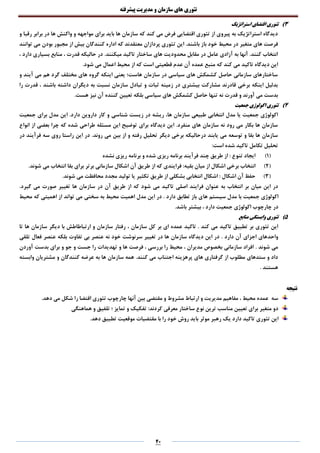 ‫تئوری‬‫های‬‫سازمان‬‫و‬‫مدیریت‬‫پیشرفته‬
04
3)‫استراتژیک‬ ‫اقتضای‬ ‫تئوری‬
‫و‬ ‫رقبا‬ ‫برابر‬ ‫در‬ ‫ها‬ ‫واکنش‬ ‫و‬ ‫مواجهه‬ ‫برای‬ ‫باید‬ ‫ها‬ ‫سازمان‬ ‫که‬ ‫کند‬ ‫می‬ ‫فرض‬ ‫اقتضایی‬ ‫تئوری‬ ‫از‬ ‫پیروی‬ ‫به‬ ‫استراتژیک‬ ‫دیدگاه‬
‫ت‬ ‫این‬ .‫باشند‬ ‫باز‬ ‫خود‬ ‫محیط‬ ‫در‬ ‫متغیر‬ ‫های‬ ‫فرصت‬‫توانند‬ ‫می‬ ‫بودن‬ ‫مجبور‬ ‫از‬ ‫بیش‬ ‫کنندگان‬ ‫اداره‬ ‫که‬ ‫معتقدند‬ ‫پردازان‬ ‫ئوری‬
.‫میکنند‬ ‫تاکید‬ ‫ساختار‬ ‫های‬ ‫محدودیت‬ ‫مقابل‬ ‫در‬ ‫عامل‬ ‫آزادی‬ ‫به‬ ‫آنها‬ .‫کنند‬ ‫انتخاب‬، ‫دارد‬ ‫بسیاری‬ ‫منابع‬ ، ‫قدرت‬ ‫حالیکه‬ ‫در‬
‫اعم‬ ‫محیط‬ ‫از‬ ‫که‬ ‫است‬ ‫قطعیتی‬ ‫عدم‬ ‫آن‬ ‫عمده‬ ‫منبع‬ ‫که‬ ‫کند‬ ‫می‬ ‫تاکید‬ ‫دیدگاه‬ ‫این‬‫ا‬.‫شود‬ ‫می‬ ‫ل‬
‫و‬ ‫آیند‬ ‫می‬ ‫هم‬ ‫گرد‬ ‫مختلف‬ ‫های‬ ‫گروه‬ ‫اینکه‬ ‫یعنی‬ ‫هاست؛‬ ‫سازمان‬ ‫در‬ ‫سیاسی‬ ‫های‬ ‫کشمکش‬ ‫حاصل‬ ‫سازمانی‬ ‫ساختارهای‬
‫را‬ ‫قدرت‬ ، ‫باشند‬ ‫داشته‬ ‫دیگران‬ ‫به‬ ‫نسبت‬ ‫سازمان‬ ‫تبادل‬ ‫و‬ ‫ثبات‬ ‫زمینه‬ ‫در‬ ‫بیشتری‬ ‫مشارکت‬ ‫قادرند‬ ‫برخی‬ ‫اینکه‬ ‫بدلیل‬
‫بل‬ ‫سیاسی‬ ‫های‬ ‫کشمکش‬ ‫حاصل‬ ‫تنها‬ ‫نه‬ ‫قدرت‬ ‫و‬ ‫آورند‬ ‫می‬ ‫بدست‬.‫هست‬ ‫نیز‬ ‫آن‬ ‫کننده‬ ‫تعیین‬ ‫که‬
4)‫جمعیت‬ ‫اکولوژی‬ ‫تئوری‬
‫شناسی‬ ‫زیست‬ ‫در‬ ‫ریشه‬ ،‫ها‬ ‫سازمان‬ ‫طبیعی‬ ‫انتخابی‬ ‫مدل‬ ‫یا‬ ‫جمعیت‬ ‫اکولوژی‬‫جمعیت‬ ‫برای‬ ‫مدل‬ ‫این‬ .‫دارد‬ ‫داروین‬ ‫کار‬ ‫و‬
‫انواع‬ ‫از‬ ‫بعضی‬ ‫چرا‬ ‫که‬ ‫شده‬ ‫طراحی‬ ‫مسئله‬ ‫این‬ ‫توضیح‬ ‫برای‬ ‫دیدگاه‬ ‫این‬ .‫منفرد‬ ‫های‬ ‫سازمان‬ ‫نه‬ ‫رود‬ ‫می‬ ‫بکار‬ ‫ها‬ ‫سازمان‬
.‫روند‬ ‫می‬ ‫بین‬ ‫از‬ ‫و‬ ‫رفته‬ ‫تحلیل‬ ‫دیگر‬ ‫برخی‬ ‫درحالیکه‬ ‫یابند‬ ‫می‬ ‫توسعه‬ ‫و‬ ‫بقا‬ ‫ها‬ ‫سازمان‬‫در‬ ‫فرآیند‬ ‫سه‬ ‫روی‬ ‫راستا‬ ‫این‬ ‫در‬
:‫است‬ ‫شده‬ ‫تاکید‬ ‫تکامل‬ ‫تحلیل‬
(1)‫نشده‬ ‫ریزی‬ ‫برنامه‬ ‫و‬ ‫شده‬ ‫ریزی‬ ‫برنامه‬ ‫فرآیند‬ ‫چند‬ ‫طریق‬ ‫از‬ : ‫تنوع‬ ‫ایجاد‬
(2)‫آن‬ ‫طریق‬ ‫از‬ ‫که‬ ‫فرایندی‬ :‫بقیه‬ ‫میان‬ ‫از‬ ‫اشکال‬ ‫برخی‬ ‫انتخاب‬.‫شوند‬ ‫می‬ ‫انتخاب‬ ‫بقا‬ ‫برای‬ ‫برتر‬ ‫سازمانی‬ ‫اشکال‬
(3).‫شوند‬ ‫می‬ ‫محافظت‬ ‫مجدد‬ ‫تولید‬ ‫یا‬ ‫تکثیر‬ ‫طریق‬ ‫از‬ ‫بشکلی‬ ‫انتخابی‬ ‫اشکال‬ : ‫اشکال‬ ‫آن‬ ‫حفظ‬
.‫گیرد‬ ‫می‬ ‫صورت‬ ‫تغییر‬ ‫ها‬ ‫سازمان‬ ‫در‬ ‫آن‬ ‫طریق‬ ‫از‬ ‫که‬ ‫شود‬ ‫می‬ ‫تاکید‬ ‫اصلی‬ ‫فرایند‬ ‫عنوان‬ ‫به‬ ‫انتخاب‬ ‫بر‬ ‫میان‬ ‫این‬ ‫در‬
‫جمعیت‬ ‫اکولوژی‬‫ها‬ ‫سیستم‬ ‫مدل‬ ‫با‬‫محیط‬ ‫که‬ ‫اهمیتی‬ ‫از‬ ‫تواند‬ ‫می‬ ‫سختی‬ ‫به‬ ‫محیط‬ ‫اهمیت‬ ‫مدل‬ ‫این‬ ‫در‬ . ‫دارد‬ ‫تطابق‬ ‫باز‬ ‫ی‬
.‫باشد‬ ‫بیشتر‬ ، ‫دارد‬ ‫جمعیت‬ ‫اکولوژی‬ ‫چارچوب‬ ‫در‬
5)‫منابع‬ ‫وابستگی‬ ‫تئوری‬
‫تئوری‬ ‫این‬‫سازمان‬ ‫کل‬ ‫بر‬ ‫ای‬ ‫عمده‬ ‫تاکید‬ . ‫کند‬ ‫می‬ ‫تاکید‬ ‫تطبیق‬ ‫بر‬،‫دیگر‬ ‫با‬ ‫ارتباطاطش‬ ‫و‬ ‫سازمان‬ ‫رفتار‬‫تا‬ ‫ها‬ ‫سازمان‬
‫واحدهای‬. ‫دارد‬ ‫آن‬ ‫اجزای‬‫تلقی‬ ‫فعال‬ ‫عنصر‬ ‫بلکه‬ ‫تفاوت‬ ‫بی‬ ‫عنصر‬ ‫نه‬ ‫خود‬ ‫سرنوشت‬ ‫تغییر‬ ‫در‬ ‫ها‬ ‫سازمان‬ ‫دیدگاه‬ ‫این‬ ‫در‬
. ‫شوند‬ ‫می‬‫آوردن‬ ‫بدست‬ ‫برای‬ ‫و‬ ‫جو‬ ‫و‬ ‫جست‬ ‫را‬ ‫تهدیدات‬ ‫و‬ ‫ها‬ ‫فرصت‬ ، ‫بررسی‬ ‫را‬ ‫محیط‬ ، ‫مدیران‬ ‫بخصوص‬ ‫سازمانی‬ ‫افراد‬
‫کنند‬ ‫می‬ ‫اجتناب‬ ‫پرهزینه‬ ‫های‬ ‫گرفتاری‬ ‫از‬ ‫مطلوب‬ ‫ستدهای‬ ‫و‬ ‫داد‬.‫وابسته‬ ‫مشتریان‬ ‫و‬ ‫کنندگان‬ ‫عرضه‬ ‫به‬ ‫ها‬ ‫سازمان‬ ‫همه‬
. ‫هستند‬
‫نتیجه‬
.‫دهد‬ ‫می‬ ‫شکل‬ ‫را‬ ‫اقتضا‬ ‫تئوری‬ ‫چارچوب‬ ‫آنها‬ ‫بین‬ ‫مقتضی‬ ‫و‬ ‫مشروط‬ ‫ارتباط‬ ‫و‬ ‫مدیریت‬ ‫مفاهیم‬ ، ‫محیط‬ ‫عمده‬ ‫سه‬
‫هماهنگی‬ ‫و‬ ‫تلفیق‬ ‫؛‬ ‫تمایز‬ ‫و‬ ‫تفکیک‬ :‫کردند‬ ‫معرفی‬ ‫ساختار‬ ‫نوع‬ ‫ترین‬ ‫مناسب‬ ‫تعیین‬ ‫برای‬ ‫متغیر‬ ‫دو‬
‫تئوری‬ ‫این‬.‫دهد‬ ‫تطبیق‬ ‫موقعیت‬ ‫مقتضیات‬ ‫با‬ ‫را‬ ‫خود‬ ‫روش‬ ‫باید‬ ‫موثر‬ ‫رهبر‬ ‫یک‬ ‫دارد‬ ‫تاکید‬
 