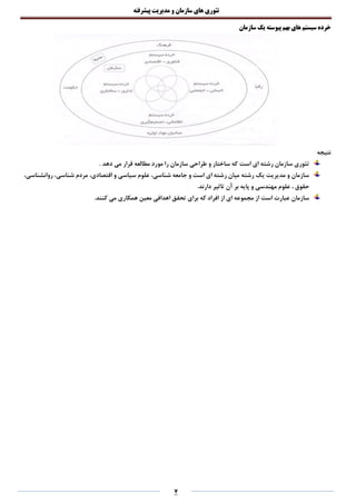 ‫تئوری‬‫های‬‫سازمان‬‫و‬‫مدیریت‬‫پیشرفته‬
7
‫سازمان‬ ‫یک‬ ‫پیوسته‬ ‫بهم‬ ‫های‬ ‫سیستم‬ ‫خرده‬
‫نتیجه‬
‫و‬ ‫ساختار‬ ‫که‬ ‫است‬ ‫ای‬ ‫رشته‬ ‫سازمان‬ ‫تئوری‬. ‫دهد‬ ‫می‬ ‫قرار‬ ‫مطالعه‬ ‫مورد‬ ‫را‬ ‫سازمان‬ ‫طراحی‬
،‫روانشناسی‬ ،‫شناسی‬ ‫مردم‬ ،‫اقتصادی‬ ‫و‬ ‫سیاسی‬ ‫علوم‬ ،‫شناسی‬ ‫جامعه‬ ‫و‬ ‫است‬ ‫ای‬ ‫رشته‬ ‫میان‬ ‫رشته‬ ‫یک‬ ‫مدیریت‬ ‫و‬ ‫سازمان‬
.‫دارند‬ ‫تاثیر‬ ‫آن‬ ‫بر‬ ‫پایه‬ ‫و‬ ‫مهندسی‬ ‫علوم‬ ، ‫حقوق‬
‫همکا‬ ‫معین‬ ‫اهدافی‬ ‫تحقق‬ ‫برای‬ ‫که‬ ‫افراد‬ ‫از‬ ‫ای‬ ‫مجموعه‬ ‫از‬ ‫است‬ ‫عبارت‬ ‫سازمان‬.‫کنند‬ ‫می‬ ‫ری‬
 