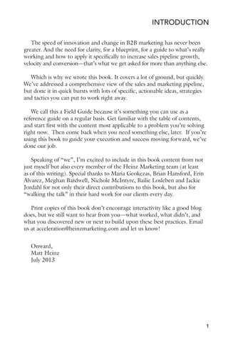 INTRODUCTION 
The speed of innovation and change in B2B marketing has never been 
greater. And the need for clarity, for a blueprint, for a guide to what’s really 
working and how to apply it specifically to increase sales pipeline growth, 
velocity and conversion—that’s what we get asked for more than anything else. 
Which is why we wrote this book. It covers a lot of ground, but quickly. 
We’ve addressed a comprehensive view of the sales and marketing pipeline, 
but done it in quick bursts with lots of specific, actionable ideas, strategies 
and tactics you can put to work right away. 
We call this a Field Guide because it’s something you can use as a 
reference guide on a regular basis. Get familiar with the table of contents, 
and start first with the content most applicable to a problem you’re solving 
right now. Then come back when you need something else, later. If you’re 
using this book to guide your execution and success moving forward, we’ve 
done our job. 
Speaking of “we”, I’m excited to include in this book content from not 
just myself but also every member of the Heinz Marketing team (at least 
as of this writing). Special thanks to Maria Geokezas, Brian Hansford, Erin 
Alvarez, Meghan Bardwell, Nichole McIntyre, Bailie Losleben and Jackie 
Jordahl for not only their direct contributions to this book, but also for 
“walking the talk” in their hard work for our clients every day. 
Print copies of this book don’t encourage interactivity like a good blog 
does, but we still want to hear from you—what worked, what didn’t, and 
what you discovered new or next to build upon these best practices. Email 
us at acceleration@heinzmarketing.com and let us know! 
1 
Onward, 
Matt Heinz 
July 2013 
 