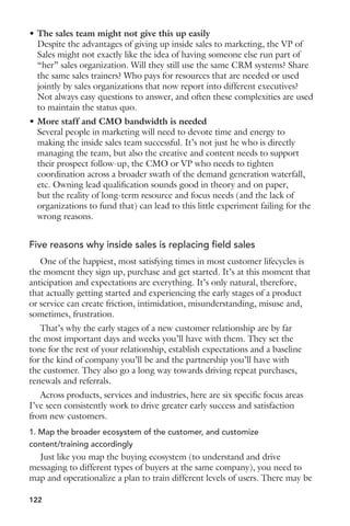 6. Booth assignments 
Product training is great, but your booth staff needs to be tightly 
coordinated to take best advantage of the traffic walking by. The downside 
of having an event booth is that you’re largely at the whim of whoever 
happens to walk by. Some will be good prospects, others won’t. So it’s 
important that you actively engage as many people as possible to increase 
the number of qualified prospect you drive deeper into the booth. At a high 
level, this means assigning some staff to the “perimeter” of the booth to 
engage browsers with a well-written, customer-centric question. For those 
that show interest or are deemed as qualified, invite them to a staffer inside 
the booth to continue the conversation, or rotate an “insider” back to the 
perimeter to prospect. 
7. Networking strategy 
I’ve been to events where the majority of my success was hanging out 
in the lobby and engaging the right people as they walked by. Whether its 
“planned serendipity” like this, or at the ever-present networking events and 
parties in the evenings, have a strategy for how you’re going to divide and 
conquer among the various networking opportunities. Ensure your staff 
isn’t hanging out together at evening events, but at minimum spreading 
themselves across separate tables to increase how many new people 
you’re meeting and engaging. And for those who will be attending these 
networking events, agree on a strategy for collecting and following up on 
business cards and contacts captured there. 
8. Follow-up plan 
Do yourself a favor and plan and write your show follow-up materials 
before you leave. Because when you get back, you’ll be buried in work and 
emails and new fire drills. And the next thing you know it, it’ll be a week 
later and those leads you captured will start to feel stale. So if you create 
your post-show follow-up plan up front, plus write the emails and schedule 
the post-event offers, all you have to do is load the list and press “go”. 
There’s more to a successful event than these eight elements, of course. 
But they get you a long ways towards success. 
That said, what’s missing? What’s on your requirements list for success? 
Anatomy of a better pre-event email 
Shortly before attending Dreamforce I received literally dozens of emails 
from companies targeting Dreamforce attendees. It’s been an interesting 
study in different strategies, objectives and perspectives in engaging an 
audience before you (potentially) see them live at an event. 
105 
 
