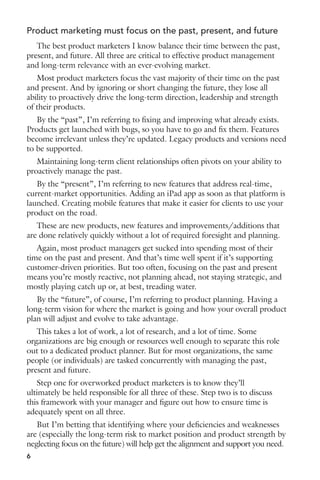 Product marketing must focus on the past, present, and future 
The best product marketers I know balance their time between the past, 
present, and future. All three are critical to effective product management 
and long-term relevance with an ever-evolving market. 
Most product marketers focus the vast majority of their time on the past 
and present. And by ignoring or short changing the future, they lose all 
ability to proactively drive the long-term direction, leadership and strength 
of their products. 
By the “past”, I’m referring to fixing and improving what already exists. 
Products get launched with bugs, so you have to go and fix them. Features 
become irrelevant unless they’re updated. Legacy products and versions need 
to be supported. 
Maintaining long-term client relationships often pivots on your ability to 
proactively manage the past. 
By the “present”, I’m referring to new features that address real-time, 
current-market opportunities. Adding an iPad app as soon as that platform is 
launched. Creating mobile features that make it easier for clients to use your 
product on the road. 
These are new products, new features and improvements/additions that 
are done relatively quickly without a lot of required foresight and planning. 
Again, most product managers get sucked into spending most of their 
time on the past and present. And that’s time well spent if it’s supporting 
customer-driven priorities. But too often, focusing on the past and present 
means you’re mostly reactive, not planning ahead, not staying strategic, and 
mostly playing catch up or, at best, treading water. 
By the “future”, of course, I’m referring to product planning. Having a 
long-term vision for where the market is going and how your overall product 
plan will adjust and evolve to take advantage. 
This takes a lot of work, a lot of research, and a lot of time. Some 
organizations are big enough or resources well enough to separate this role 
out to a dedicated product planner. But for most organizations, the same 
people (or individuals) are tasked concurrently with managing the past, 
present and future. 
Step one for overworked product marketers is to know they’ll 
ultimately be held responsible for all three of these. Step two is to discuss 
this framework with your manager and figure out how to ensure time is 
adequately spent on all three. 
But I’m betting that identifying where your deficiencies and weaknesses 
are (especially the long-term risk to market position and product strength by 
neglecting focus on the future) will help get the alignment and support you need. 
6 
 