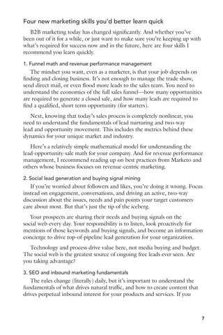 Four new marketing skills you’d better learn quick 
B2B marketing today has changed significantly. And whether you’ve 
been out of it for a while, or just want to make sure you’re keeping up with 
what’s required for success now and in the future, here are four skills I 
recommend you learn quickly. 
1. Funnel math and revenue performance management 
The mindset you want, even as a marketer, is that your job depends on 
finding and closing business. It’s not enough to manage the trade show, 
send direct mail, or even flood more leads to the sales team. You need to 
understand the economics of the full sales funnel—how many opportunities 
are required to generate a closed sale, and how many leads are required to 
find a qualified, short term opportunity (for starters). 
Next, knowing that today’s sales process is completely nonlinear, you 
need to understand the fundamentals of lead nurturing and two-way 
lead and opportunity movement. This includes the metrics behind these 
dynamics for your unique market and industry. 
Here’s a relatively simple mathematical model for understanding the 
lead-opportunity-sale math for your company. And for revenue performance 
management, I recommend reading up on best practices from Marketo and 
others whose business focuses on revenue-centric marketing. 
2. Social lead generation and buying signal mining 
If you’re worried about followers and likes, you’re doing it wrong. Focus 
instead on engagement, conversations, and driving an active, two-way 
discussion about the issues, needs and pain points your target customers 
care about most. But that’s just the tip of the iceberg. 
Your prospects are sharing their needs and buying signals on the 
social web every day. Your responsibility is to listen, look proactively for 
mentions of those keywords and buying signals, and become an information 
concierge to drive top-of-pipeline lead generation for your organization. 
Technology and process drive value here, not media buying and budget. 
The social web is the greatest source of ongoing free leads ever seen. Are 
you taking advantage? 
3. SEO and inbound marketing fundamentals 
The rules change (literally) daily, but it’s important to understand the 
fundamentals of what drives natural traffic, and how to create content that 
drives perpetual inbound interest for your products and services. If you 
7 
 