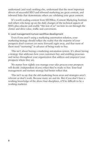 understand (and read) nothing else, understand that the most important 
drivers of successful SEO and inbound marketing are great content, and 
inbound links that demonstrate others are validating your great content. 
It’s worth reading content from SEOMoz, Content Marketing Institute 
and others who keep up on the daily changes of the technical aspects of 
SEO, plus educate and enable “the rest of us” on how to cut through the 
clutter and drive value, traffic and conversions. 
4. Lead management/nurture workflow development 
Even if you aren’t using a marketing automation solution, your 
marketing strategy should reflect the reality that the majority of your 
prospects don’t convert (or move forward) right away, and that most of 
them need “nurturing” in advance of being ready to buy. 
This isn’t about buying a marketing automation system. It’s about having 
a strategy that addresses how your customers buy and enabling processes 
and tactics throughout your organization that address and empower your 
prospects where they are. 
No matter how tightly you manage your sales process your prospects 
will decide (independent of you) when they’re ready to buy. Your lead 
management and nurture strategy had better reflect that. 
This isn’t to say that the old marketing focus areas and strategies aren’t 
relevant or don’t work. Because many are and do. But if you don’t have a 
working knowledge of the above four disciplines, it’ll be difficult to be a 
working marketer. 
8 
 