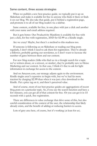Same content, three access strategies 
When we publish a new best practice guide, we typically put it up on 
Slideshare and make it available for free to anyone who finds it there or finds 
it on our blog. We also take that guide, put it behind a registration page, 
and promote it to all of our blog readers via a sidebar. 
Same content, available for free, in one place with just a click and another 
with your name and email address required. 
But it gets better. Our Productivity Manifesto is available for free with 
just a click, for free with registration, AND for $2.99 as a Kindle single. 
Are we crazy? Maybe, but there’s a method to this madness too. 
If someone is following us on Slideshare or reading our blog posts 
regularly, I don’t think I need to ask them for registration. They’re already 
a follower, probably getting our newsletter, so I don’t want to increase the 
number of gates between them and our content. 
For new blog readers (folks who find us via a Google search for a topic 
we’ve written about, or a retweet, or similar), they’re probably new to Heinz 
Marketing and our content. In that case, I think it’s fine to ask for light 
information in exchange for access to the content. 
And on Amazon.com, our strategy adjusts again to the environment. 
Kindle singles aren’t expensive to begin with, but we’ve had far more 
traction by charging $2.99 than when it was just a free download to the 
Kindle. Put a price tag on it, and there’s perceived value. 
And of course, most of our best practice guides are aggregations of recent 
blog posts on a particular topic. So, if you use the search function and have a 
few minutes, you can get all of that content for free. Or you can get it in 15 
seconds with a quick, free registration. 
There are differences in value exchange that drive some of this, but also 
careful consideration of the context of the user, the relationship that likely 
already exists, and the benefit of adding or reducing barriers to access. 
Lots of grey area here, of course, but it’s working (at least for us). 
11 
 