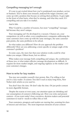 Compelling messaging isn’t enough 
It’s easy to get excited about how you’ve positioned your product, service 
or business. You’ve done your research, analyzed the target customer, and 
come up with a position that focuses on solving their problems. It gets right 
to the heart of what hurts, what they’re missing, and what they need. It’s 
compelling and you take it to market. 
And it fails. 
Why? Could be a number of reasons, but most “compelling” messages 
fail because they aren’t unique. 
Your messaging can’t be developed in a vacuum. Chances are, your 
competitors (as well as other, even complimentary companies addressing the 
same customer) have come up with the same messages, the same customer 
pain points, the same problems to be solved. 
So what makes you different? How do you approach the problem 
differently? How are you addressing a more specific or unique angle of the 
customer’s problem? 
In some cases, the mere fact that your solution works could be what 
makes you unique. Others boast, but we deliver. 
What makes your message both compelling and unique, the combination 
of those two, is what makes effective message development so difficult. It 
requires far more market insight, and ongoing vigilance as the market (and 
your customer) changes. 
How to write for lazy readers 
You may not consider yourself a lazy person. But, I’m willing to bet 
you’re a lazy reader. A scanner. You don’t read as many long-form, New 
Yorker-style articles as you used to. 
You don’t have the time. Or don’t take the time. Or just prefer content 
in more digestible formats. 
Despite the reason or root cause, our attention spans are shrinking and 
our consumption of content is following suit. How you write and present 
content—if you want today’s busy executives, decision makers and potential 
customers to read it—needs to reflect this as well. 
Your customers, prospects and readers are moving fast, scanning for clues 
of interest and relevance. The most important elements of your content 
12 
 