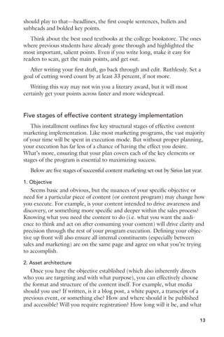 should play to that—headlines, the first couple sentences, bullets and 
subheads and bolded key points. 
Think about the best used textbooks at the college bookstore. The ones 
where previous students have already gone through and highlighted the 
most important, salient points. Even if you write long, make it easy for 
readers to scan, get the main points, and get out. 
After writing your first draft, go back through and edit. Ruthlessly. Set a 
goal of cutting word count by at least 33 percent, if not more. 
Writing this way may not win you a literary award, but it will most 
certainly get your points across faster and more widespread. 
Five stages of effective content strategy implementation 
This installment outlines five key structural stages of effective content 
marketing implementation. Like most marketing programs, the vast majority 
of your time will be spent in execution mode. But without proper planning, 
your execution has far less of a chance of having the effect you desire. 
What’s more, ensuring that your plan covers each of the key elements or 
stages of the program is essential to maximizing success. 
Below are five stages of successful content marketing set out by Sirius last year. 
1. Objective 
Seems basic and obvious, but the nuances of your specific objective or 
need for a particular piece of content (or content program) may change how 
you execute. For example, is your content intended to drive awareness and 
discovery, or something more specific and deeper within the sales process? 
Knowing what you need the content to do (i.e. what you want the audi-ence 
to think and act on after consuming your content) will drive clarity and 
precision through the rest of your program execution. Defining your objec-tive 
13 
up front will also ensure all internal constituents (especially between 
sales and marketing) are on the same page and agree on what you’re trying 
to accomplish. 
2. Asset architecture 
Once you have the objective established (which also inherently directs 
who you are targeting and with what purpose), you can effectively choose 
the format and structure of the content itself. For example, what media 
should you use? If written, is it a blog post, a white paper, a transcript of a 
previous event, or something else? How and where should it be published 
and accessible? Will you require registration? How long will it be, and what 
 