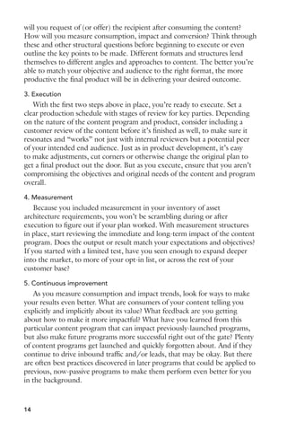 will you request of (or offer) the recipient after consuming the content? 
How will you measure consumption, impact and conversion? Think through 
these and other structural questions before beginning to execute or even 
outline the key points to be made. Different formats and structures lend 
themselves to different angles and approaches to content. The better you’re 
able to match your objective and audience to the right format, the more 
productive the final product will be in delivering your desired outcome. 
3. Execution 
With the first two steps above in place, you’re ready to execute. Set a 
clear production schedule with stages of review for key parties. Depending 
on the nature of the content program and product, consider including a 
customer review of the content before it’s finished as well, to make sure it 
resonates and “works” not just with internal reviewers but a potential peer 
of your intended end audience. Just as in product development, it’s easy 
to make adjustments, cut corners or otherwise change the original plan to 
get a final product out the door. But as you execute, ensure that you aren’t 
compromising the objectives and original needs of the content and program 
overall. 
4. Measurement 
Because you included measurement in your inventory of asset 
architecture requirements, you won’t be scrambling during or after 
execution to figure out if your plan worked. With measurement structures 
in place, start reviewing the immediate and long-term impact of the content 
program. Does the output or result match your expectations and objectives? 
If you started with a limited test, have you seen enough to expand deeper 
into the market, to more of your opt-in list, or across the rest of your 
customer base? 
5. Continuous improvement 
As you measure consumption and impact trends, look for ways to make 
your results even better. What are consumers of your content telling you 
explicitly and implicitly about its value? What feedback are you getting 
about how to make it more impactful? What have you learned from this 
particular content program that can impact previously-launched programs, 
but also make future programs more successful right out of the gate? Plenty 
of content programs get launched and quickly forgotten about. And if they 
continue to drive inbound traffic and/or leads, that may be okay. But there 
are often best practices discovered in later programs that could be applied to 
previous, now-passive programs to make them perform even better for you 
in the background. 
14 
 