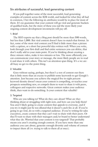 Six attributes of successful, lead generating content 
If you pull together some of the most successful, lead-generating 
examples of content across the B2B world, and looked for what they all had 
in common, I bet the following six attributes would be in place for most of 
them. It’s no guarantee that your content will go viral and generate buckets 
of qualified leads, but the more of these you nail the more likely your 
ongoing content development investments will pay off. 
1. Brief 
The SEO experts say that a blog post should be more than 500 words, 
but less than 1,000. But viral content doesn’t have to match that format. In 
fact, some of the most viral content you’ll find is little more than a picture 
with a caption, or a short but powerful idea written well. When you write, 
look through your first draft and find entire sentences you can delete, that 
don’t really add to your main point. If you’re thinking about creating a 
three-minute video, make it two minutes or less. The more efficiently you 
can communicate your story or message, the more likely people are to read 
it and share it with others. This isn’t an attention span thing. It’s a we-are-all- 
busy-so-get-to-the-point thing. 
2. Valuable 
Goes without saying, perhaps, but there’s a ton of content out there 
that is little more than an excuse to publish some keywords to get Google’s 
attention. Just because you achieve the magical five to eight percent 
keyword density doesn’t mean your content is compelling, or teaches your 
prospects something new, or compels them to want to share it with peers, 
colleagues and respective networks. Great content makes your audience 
think, then want to do something. Is your content that valuable? 
3. Targeted 
Who are you talking to? What do they care about? What are they 
thinking about or struggling with right now, and how can you help them? 
You aren’t likely going to create content that appeals to everyone, and if 
you try it might just be too diluted that it doesn’t catch fire at all. If you’re 
going to go viral, do so with a targeted audience. If you’re writing for sales 
executives, create content that they can’t wait to share with their peers. Or 
they’ll want to share with their managers and/or board to better understand 
what they do. Worried that your content is too targeted? That probably 
means you aren’t creating enough content. If you have more than one 
audience you care about, generate enough diversity and volume of content 
to impact them all (vs. trying to talk to them all at once). 
15 
 
