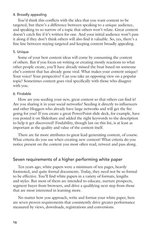 4. Broadly appealing 
You’d think this conflicts with the idea that you want content to be 
targeted, but there’s a difference between speaking to a unique audience, 
and speaking to so narrow of a topic that others won’t relate. Great content 
doesn’t catch fire if it’s written for one. And your initial audience won’t pass 
it along if they don’t think others will also find it valuable. So, yes, there’s a 
fine line between staying targeted and keeping content broadly appealing. 
5. Unique 
Some of your best content ideas will come by consuming the content 
of others. But if you focus on writing or creating mostly reactions to what 
other people create, you’ll have already missed the boat based on someone 
else’s content that has already gone viral. What makes your content unique? 
Your voice? Your perspective? Can you take an opposing view on a popular 
topic? Sometimes content goes viral specifically with those who disagree 
with you. 
6. Findable 
How are you seeding your new, great content so that others can find it? 
Are you sharing it in your social networks? Seeding it directly to influencers 
and other bloggers who already have large networks and will get the fire 
going for you? If you create a great PowerPoint slide deck, for example, have 
you posted it on Slideshare and added the right keywords to the description 
to help it get discovered? Findability, though last on this list, is at least as 
important as the quality and value of the content itself. 
There are far more attributes to great lead-generating content, of course. 
What criteria do you use when creating new content? What criteria do you 
notice present on the content you most often read, retweet and pass along. 
Seven requirements of a higher performing white paper 
Ten years ago, white papers were a minimum of ten pages, heavily 
footnoted, and quite formal documents. Today, they need not be so formal 
to be effective. You’ll find white papers in a variety of formats, lengths 
and styles. But most of them are intended to educate, nurture prospects, 
segment buyer from browsers, and drive a qualifying next step from those 
that are most interested in learning more. 
No matter how you approach, write and format your white paper, here 
are seven proven requirements that consistently drive greater performance 
measured by views, downloads, registrations and conversions. 
16 
 