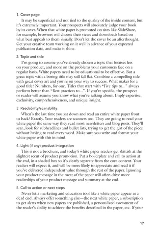 1. Cover page 
It may be superficial and not tied to the quality of the inside content, but 
it’s extremely important. Your prospects will absolutely judge your book 
by its cover. When that white paper is promoted on sites like SlideShare, 
for example, browsers will choose their views and downloads based on 
what best appeals to them visually. Don’t let the cover be an afterthought. 
Get your creative team working on it well in advance of your expected 
publication date, and make it shine. 
2. Topic and title 
I’m going to assume you’ve already chosen a topic that focuses less 
on your product, and more on the problems your customers face on a 
regular basis. White papers need to be educational to be effective. But a 
great topic with a boring title may still fall flat. Combine a compelling title 
with great cover art and you’re on your way to success. What makes for a 
good title? Numbers, for one. Titles that start with “Five tips to...” always 
perform better than “Best practices to...”. If you’re specific, the prospect 
or reader will assume you know what you’re talking about. Imply expertise, 
exclusivity, comprehensiveness, and unique insight. 
3. Readability/scanability 
When’s the last time you sat down and read an entire white paper front 
to back? Exactly. Your readers are scanners too. They are going to read your 
white paper the same way they read most newsletters and blog posts. They’ll 
scan, look for subheadlines and bullet lists, trying to get the gist of the piece 
without having to read every word. Make sure you write and format your 
white paper with this in mind. 
4. Light (if any) product integration 
This is not a brochure, and today’s white paper readers get skittish at the 
slightest scent of product promotion. Put a boilerplate and call to action at 
the end, in a shaded box so it’s clearly separate from the core content. Your 
readers will expect it, and will be more likely to appreciate and read it if 
you’ve delivered independent value through the rest of the paper. Ignoring 
your product message in the meat of the paper will often drive more 
readerships of your product message and summary at the end. 
5. Call to action or next steps 
Never let a marketing and education tool like a white paper appear as a 
dead end. Always offer something else—the next white paper, a subscription 
to get alerts when new papers are published, a personalized assessment of 
the reader’s ability to achieve the benefits described in the paper, etc. If your 
17 
 