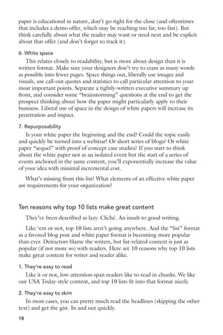paper is educational in nature, don’t go right for the close (and oftentimes 
that includes a demo offer, which may be reaching too far, too fast). But 
think carefully about what the reader may want or need next and be explicit 
about that offer (and don’t forget to track it). 
6. White space 
This relates closely to readability, but is more about design than it is 
written format. Make sure your designers don’t try to cram as many words 
as possible into fewer pages. Space things out, liberally use images and 
visuals, use call-out quotes and statistics to call particular attention to your 
most important points. Separate a tightly-written executive summary up 
front, and consider some “brainstorming” questions at the end to get the 
prospect thinking about how the paper might particularly apply to their 
business. Liberal use of space in the design of white papers will increase its 
penetration and impact. 
7. Repurposability 
Is your white paper the beginning and the end? Could the topic easily 
and quickly be turned into a webinar? Or short series of blogs? Or white 
paper “sequel” with proof of concept case studies? If you start to think 
about the white paper not as an isolated event but the start of a series of 
events anchored in the same content, you’ll exponentially increase the value 
of your idea with minimal incremental cost. 
What’s missing from this list? What elements of an effective white paper 
are requirements for your organization? 
Ten reasons why top 10 lists make great content 
They’ve been described as lazy. Cliché. An insult to good writing. 
Like ‘em or not, top 10 lists aren’t going anywhere. And the “list” format 
as a favored blog post and white paper format is becoming more popular 
than ever. Detractors blame the writers, but list-related content is just as 
popular (if not more so) with readers. Here are 10 reasons why top 10 lists 
make great content for writer and reader alike. 
1. They’re easy to read 
Like it or not, low-attention-span readers like to read in chunks. We like 
our USA Today-style content, and top 10 lists fit into that format nicely. 
2. They’re easy to skim 
In most cases, you can pretty much read the headlines (skipping the other 
text) and get the gist. In and out quickly. 
18 
 