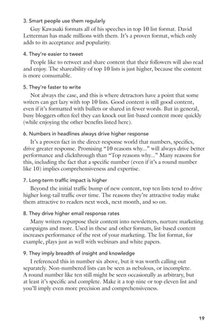 3. Smart people use them regularly 
Guy Kawasaki formats all of his speeches in top 10 list format. David 
Letterman has made millions with them. It’s a proven format, which only 
adds to its acceptance and popularity. 
4. They’re easier to tweet 
People like to retweet and share content that their followers will also read 
and enjoy. The shareability of top 10 lists is just higher, because the content 
is more consumable. 
5. They’re faster to write 
Not always the case, and this is where detractors have a point that some 
writers can get lazy with top 10 lists. Good content is still good content, 
even if it’s formatted with bullets or shared in fewer words. But in general, 
busy bloggers often feel they can knock out list-based content more quickly 
(while enjoying the other benefits listed here). 
6. Numbers in headlines always drive higher response 
It’s a proven fact in the direct-response world that numbers, specifics, 
drive greater response. Promising “10 reasons why...” will always drive better 
performance and clickthrough than “Top reasons why...” Many reasons for 
this, including the fact that a specific number (even if it’s a round number 
like 10) implies comprehensiveness and expertise. 
7. Long-term traffic impact is higher 
Beyond the initial traffic bump of new content, top ten lists tend to drive 
higher long-tail traffic over time. The reasons they’re attractive today make 
them attractive to readers next week, next month, and so on. 
8. They drive higher email response rates 
Many writers repurpose their content into newsletters, nurture marketing 
campaigns and more. Used in these and other formats, list-based content 
increases performance of the rest of your marketing. The list format, for 
example, plays just as well with webinars and white papers. 
9. They imply breadth of insight and knowledge 
I referenced this in number six above, but it was worth calling out 
separately. Non-numbered lists can be seen as nebulous, or incomplete. 
A round number like ten still might be seen occasionally as arbitrary, but 
at least it’s specific and complete. Make it a top nine or top eleven list and 
you’ll imply even more precision and comprehensiveness. 
19 
 