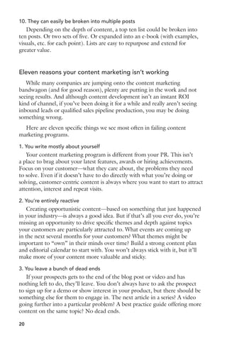 10. They can easily be broken into multiple posts 
Depending on the depth of content, a top ten list could be broken into 
ten posts. Or two sets of five. Or expanded into an e-book (with examples, 
visuals, etc. for each point). Lists are easy to repurpose and extend for 
greater value. 
Eleven reasons your content marketing isn’t working 
While many companies are jumping onto the content marketing 
bandwagon (and for good reason), plenty are putting in the work and not 
seeing results. And although content development isn’t an instant ROI 
kind of channel, if you’ve been doing it for a while and really aren’t seeing 
inbound leads or qualified sales pipeline production, you may be doing 
something wrong. 
Here are eleven specific things we see most often in failing content 
marketing programs. 
1. You write mostly about yourself 
Your content marketing program is different from your PR. This isn’t 
a place to brag about your latest features, awards or hiring achievements. 
Focus on your customer—what they care about, the problems they need 
to solve. Even if it doesn’t have to do directly with what you’re doing or 
solving, customer-centric content is always where you want to start to attract 
attention, interest and repeat visits. 
2. You’re entirely reactive 
Creating opportunistic content—based on something that just happened 
in your industry—is always a good idea. But if that’s all you ever do, you’re 
missing an opportunity to drive specific themes and depth against topics 
your customers are particularly attracted to. What events are coming up 
in the next several months for your customers? What themes might be 
important to “own” in their minds over time? Build a strong content plan 
and editorial calendar to start with. You won’t always stick with it, but it’ll 
make more of your content more valuable and sticky. 
3. You leave a bunch of dead ends 
If your prospects gets to the end of the blog post or video and has 
nothing left to do, they’ll leave. You don’t always have to ask the prospect 
to sign up for a demo or show interest in your product, but there should be 
something else for them to engage in. The next article in a series? A video 
going further into a particular problem? A best practice guide offering more 
content on the same topic? No dead ends. 
20 
 