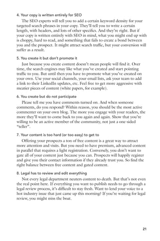 4. Your copy is written entirely for SEO 
The SEO experts will tell you to add a certain keyword density for your 
targeted search phrases in your copy. They’ll tell you to write a certain 
length, with headers, and lots of other specifics. And they’re right. But if 
your copy is written entirely with SEO in mind, what you might end up with 
is choppy, hard to read, and something that fails to create a bond between 
you and the prospect. It might attract search traffic, but your conversion will 
suffer as a result. 
5. You create it but don’t promote it 
Just because you create content doesn’t mean people will find it. Over 
time, the search engines may like what you’ve created and start pointing 
traffic to you. But until then you have to promote what you’ve created on 
your own. Use your social channels, your email lists, ask your team to add 
a link to their LinkedIn updates, etc. Feel free to get more aggressive with 
meatier pieces of content (white papers, for example). 
6. You create but do not participate 
Please tell me you have comments turned on. And when someone 
comments, do you respond? Within reason, you should be the most active 
commenter on your own blog. The more you engage with your readers, the 
more they’ll want to come back to you again and again. Show that you’re 
willing to be an active member of the community, not just a one-sided 
“teller”. 
7. Your content is too hard (or too easy) to get to 
Offering your prospects a ton of free content is a great way to attract 
more attention and visits. But you need to have premium, advanced content 
in parallel that requires a light registration. Conversely, you don’t want to 
gate all of your content just because you can. Prospects will happily register 
and give you their contact information if they already trust you. So find the 
right balance between free content and gated content. 
8. Legal has to review and edit everything 
Not every legal department neuters content to death. But that’s not even 
the real point here. If everything you want to publish needs to go through a 
legal review process, it’s difficult to stay fresh. Want to lend your voice to a 
hot industry issue that just came up this morning? If you’re waiting for legal 
review, you might miss the boat. 
21 
 