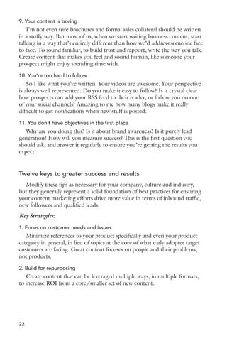 9. Your content is boring 
I’m not even sure brochures and formal sales collateral should be written 
in a stuffy way. But most of us, when we start writing business content, start 
talking in a way that’s entirely different than how we’d address someone face 
to face. To sound familiar, to build trust and rapport, write the way you talk. 
Create content that makes you feel and sound human, like someone your 
prospect might enjoy spending time with. 
10. You’re too hard to follow 
So I like what you’ve written. Your videos are awesome. Your perspective 
is always well represented. Do you make it easy to follow? Is it crystal clear 
how prospects can add your RSS feed to their reader, or follow you on one 
of your social channels? Amazing to me how many blogs make it really 
difficult to get notifications when new stuff is posted. 
11. You don’t have objectives in the first place 
Why are you doing this? Is it about brand awareness? Is it purely lead 
generation? How will you measure success? This is the first question you 
should ask, and answer it regularly to ensure you’re getting the results you 
expect. 
Twelve keys to greater success and results 
Modify these tips as necessary for your company, culture and industry, 
but they generally represent a solid foundation of best practices for ensuring 
your content marketing efforts drive more value in terms of inbound traffic, 
new followers and qualified leads. 
Key Strategies: 
1. Focus on customer needs and issues 
Minimize references to your product specifically and even your product 
category in general, in lieu of topics at the core of what early adopter target 
customers are facing. Great content focuses on people and their problems, 
not products. 
2. Build for repurposing 
Create content that can be leveraged multiple ways, in multiple formats, 
to increase ROI from a core/smaller set of new content. 
22 
 