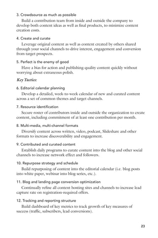 3. Crowdsource as much as possible 
Build a contribution team from inside and outside the company to 
develop both content ideas as well as final products, to minimize content 
creation costs. 
4. Create and curate 
Leverage original content as well as content created by others shared 
through your social channels to drive interest, engagement and conversion 
from target prospects. 
5. Perfect is the enemy of good 
Have a bias for action and publishing quality content quickly without 
worrying about extraneous polish. 
Key Tactics: 
6. Editorial calendar planning 
Develop a detailed, week-to-week calendar of new and curated content 
across a set of common themes and target channels. 
7. Resource identification 
Secure roster of contributors inside and outside the organization to create 
content, including commitment of at least one contribution per month. 
8. Multi-media, multi-channel formats 
Diversify content across written, video, podcast, Slideshare and other 
formats to increase discoverability and engagement. 
9. Contributed and curated content 
Establish daily programs to curate content into the blog and other social 
channels to increase network effect and followers. 
10. Repurpose strategy and schedule 
Build repurposing of content into the editorial calendar (i.e. blog posts 
into white paper, webinar into blog series, etc.). 
11. Blog and landing page conversion optimization 
Continually refine all content hosting sites and channels to increase lead 
capture rate on registration-required offers. 
12. Tracking and reporting structure 
Build dashboard of key metrics to track growth of key measures of 
success (traffic, subscribers, lead conversions). 
23 
 