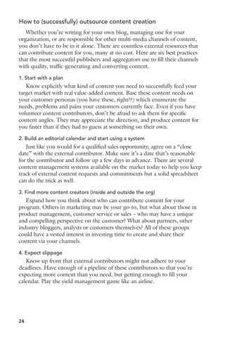 How to (successfully) outsource content creation 
Whether you’re writing for your own blog, managing one for your 
organization, or are responsible for other multi-media channels of content, 
you don’t have to be in it alone. There are countless external resources that 
can contribute content for you, many at no cost. Here are six best practices 
that the most successful publishers and aggregators use to fill their channels 
with quality, traffic-generating and converting content. 
1. Start with a plan 
Know explicitly what kind of content you need to successfully feed your 
target market with real value-added content. Base these content needs on 
your customer personas (you have these, right??) which enumerate the 
needs, problems and pains your customers currently face. Even if you have 
volunteer content contributors, don’t be afraid to ask them for specific 
content angles. They may appreciate the direction, and produce content for 
you faster than if they had to guess at something on their own. 
2. Build an editorial calendar and start using a system 
Just like you would for a qualified sales opportunity, agree on a “close 
date” with the external contributor. Make sure it’s a date that’s reasonable 
for the contributor and follow up a few days in advance. There are several 
content management systems available on the market today to help you keep 
track of external content requests and commitments but a solid spreadsheet 
can do the trick as well. 
3. Find more content creators (inside and outside the org) 
Expand how you think about who can contribute content for your 
program. Others in marketing may be your go-to, but what about those in 
product management, customer service or sales – who may have a unique 
and compelling perspective on the customer? What about partners, other 
industry bloggers, analysts or customers themselves? All of these groups 
could have a vested interest in investing time to create and share their 
content via your channels. 
4. Expect slippage 
Know up front that external contributors might not adhere to your 
deadlines. Have enough of a pipeline of these contributors so that you’re 
expecting more content than you need, but getting enough to fill your 
calendar. Play the yield management game like an airline. 
24 
 