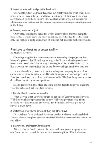 5. Invest time to edit and provide feedback. 
Your contributors will want feedback on what you need from them next 
time, how to make it better, and how to get more of their contributions 
accepted and published. Ensure their content works well, but avoid over 
editing in a way that might discourage contributors from participating again 
in the future. 
6. Review, measure, adjust 
Over time, you’ll get a sense for which contributors are producing the 
best content, which draw the most attention, and what tends to drive not 
only the highest quality consumers of content but also the best conversions. 
Five keys to choosing a better tagline 
By Meghan Bardwell 
Choosing a tagline for your company or marketing campaign can be a 
beast of a project. It’s like taking an angry, fluffy cat and trying to shove it 
into a small box (I don’t know why you’d try, but I bet it’d be difficult). Or 
like choosing just one subject line to use for every single email you send out. 
In one short line, you need to define who your company is, as well as 
communicate how a customer will benefit from your services or product. 
Plus, you need to create a line that’s memorable. The last thing you want to 
do is blend in with your competitors. 
So, no pressure, right? Here are some simple steps to help you organize 
your thoughts and get the ideas flowing: 
1. Clearly identify customer benefits 
What do you want your customers to get out of your product/services? 
Will their workforce productivity go up? Will your program help them 
measure sales results more effectively? Find what makes your product/ 
service a must have. 
2. Determine why you’re different than the other guys 
Do you have faster delivery? Are your products absolutely dependable? 
Do you always complete projects on time? Find the characteristics that make 
you shine. 
3. Brainstorm, brainstorm, brainstorm 
After you’ve defined customer benefits and how your company stands 
out from the rest, schedule time to brainstorm taglines. This is the time 
25 
 