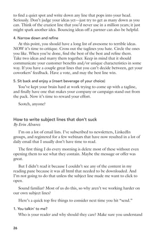to find a quiet spot and write down any line that pops into your head. 
Seriously. Don’t judge your ideas yet—just try to get as many down as you 
can. Think of the craziest line that you’d never use in a million years; it just 
might spark another idea. Bouncing ideas off a partner can also be helpful. 
4. Narrow down and refine 
At this point, you should have a long list of awesome to terrible ideas. 
NOW it’s time to critique. Cross out the taglines you hate. Circle the ones 
you like. When you’re done, find the best of the best and refine them. 
Take two ideas and marry them together. Keep in mind that it should 
communicate your customer benefits and/or unique characteristics in some 
way. If you have a couple great lines that you can’t decide between, get your 
coworkers’ feedback. Have a vote, and may the best line win. 
5. Sit back and enjoy a (insert beverage of your choice) 
You’ve kept your brain hard at work trying to come up with a tagline, 
and finally have one that makes your company or campaign stand out from 
the pack. Now it’s time to reward your effort. 
Scotch, anyone? 
How to write subject lines that don’t suck 
By Erin Alvarez 
I’m on a lot of email lists. I’ve subscribed to newsletters, LinkedIn 
groups, and registered for a few webinars that have now resulted in a lot of 
daily email that I usually don’t have time to read. 
The first thing I do every morning is delete most of these without even 
opening them to see what they contain. Maybe the message or offer was 
great. 
But I didn’t read it because I couldn’t see any of the content in my 
reading pane because it was all html that needed to be downloaded. And 
I’m not going to do that unless the subject line made me want to click to 
open. 
Sound familiar? Most of us do this, so why aren’t we working harder on 
our own subject lines? 
Here’s a quick top five things to consider next time you hit “send.” 
1. You talkin’ to me? 
Who is your reader and why should they care? Make sure you understand 
26 
 
