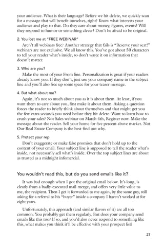 your audience. What is their language? Before we hit delete, we quickly scan 
for a message that will benefit ourselves, right? Know what interests your 
audience and play to that. Do they care about money, figures, events? Will 
they respond to humor or something clever? Don’t be afraid to be original. 
2. You lost me at “FREE WEBINAR” 
Aren’t all webinars free? Another strategy that fails is “Reserve your seat!” 
webinars are not exclusive. We all know this. You’ve got about 50 characters 
to tell your reader what’s inside, so don’t waste it on information that 
doesn’t matter. 
3. Who are you? 
Make the most of your From line. Personalization is great if your readers 
already know you. If they don’t, just use your company name in the subject 
line and you’ll also free up some space for your teaser message. 
4. But what about me? 
Again, it’s not so much about you as it is about them. At least, if you 
want them to care about you, first make it about them. Asking a question 
forces the reader to briefly think about themselves and that might get you 
the few extra seconds you need before they hit delete. Want to learn how to 
crush your sales? Not Sales webinar on March 4th, Register now. Make the 
message about the reader. Sell your home for five percent above market. Not 
Our Real Estate Company is the best-find out why. 
5. Protect your rep 
Don’t exaggerate or make false promises that don’t hold up to the 
content of your email. Your subject line is supposed to tell the reader what’s 
inside, not necessarily sell what’s inside. Over the top subject lines are about 
as trusted as a midnight infomercial. 
You wouldn’t read this, but do you send emails like it? 
It was bad enough when I got the original email below. It’s long, is 
clearly from a badly-executed mail-merge, and offers very little value to 
me, the recipient. Then I get it forwarded to me again, by the same guy, still 
asking for a referral to his “buyer” inside a company I haven’t worked at for 
eight years. 
Unfortunately, this approach (and similar flavors of it) are all too 
common. You probably get them regularly. But does your company send 
emails like this too? If so, and you’d also never respond to something like 
this, what makes you think it’ll be effective with your prospect list? 
27 
 