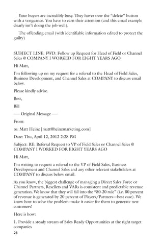 Your buyers are incredibly busy. They hover over the “delete” button 
with a vengeance. You have to earn their attention (and this email example 
clearly isn’t doing the job well). 
The offending email (with identifiable information edited to protect the 
guilty) 
SUBJECT LINE: FWD: Follow up Request for Head of Field or Channel 
Sales @ COMPANY I WORKED FOR EIGHT YEARS AGO 
Hi Matt, 
I’m following up on my request for a referral to the Head of Field Sales, 
Business Development, and Channel Sales at COMPANY to discuss email 
below. 
Please kindly advise. 
Best, 
Bill 
—– Original Message —– 
From: 
to: Matt Heinz [matt@heinzmarketing.com] 
Date: Thu, April 12, 2012 2:28 PM 
Subject: RE: Referral Request to VP of Field Sales or Channel Sales @ 
COMPANY I WORKED FOR EIGHT YEARS AGO 
Hi Matt, 
I’m writing to request a referral to the VP of Field Sales, Business 
Development and Channel Sales and any other relevant stakeholders at 
COMPANY to discuss below email. 
As you know, the biggest challenge of managing a Direct Sales Force or 
Channel Partners, Resellers and VARs is consistent and predictable revenue 
generation. We know that they will fall into the “80-20 rule” (i.e. 80 percent 
of revenue is generated by 20 percent of Players/Partners—best case). We 
know how to solve the problem–make it easier for them to generate new 
customers! 
Here is how: 
1. Provide a steady stream of Sales Ready Opportunities at the right target 
companies 
28 
 