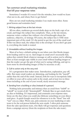 Ten common email marketing mistakes 
that kill your response rates 
Sometimes I wonder if it weren’t for the mistakes, how would we learn 
what not to do, and where/how to get better? 
Here are ten email marketing mistakes I see made most often. Some 
good lessons and reminders here! 
1. Writing subject lines at the last minute 
All too often, marketers go several drafts deep on the body copy of an 
email, and forget the subject line completely. Then, at the last minute, 
someone writes a subject line without a lot of forethought about the 
audience, objective, or strategy. Of course, the subject line is THE most 
important part of the email. It’s the portal to get the rest of the email read. 
If this was direct mail, the subject line is the envelope! If you don’t get past 
it, everything else inside is wasted. 
2. Unreadable without loading the images 
Most of us have a default setting in our inbox now that blocks images 
from loading until we say so. And images in email aren’t necessarily bad, 
unless they entirely block whatever message or call to action you’re offering. 
Have at least enough copy visible in your email without loading images so 
that the reader can get the gist of what you’re saying/offering, and opt to 
learn more by downloading images (if they’re necessary at all). 
3. Call to action only at the very end 
It’s a progression that makes sense. Introduction, explanation, pay-off, 
offer. But many email readers are skimming, and looking for the “payoff” 
earlier than the end of the email. Instead, look for ways to incorporate links 
or offers to your call to action early in the email, and at least two to three 
times including at the end of your overall, nicely structured message. 
4. Sending from a building or alias (instead of a person) 
Nothing lacks personality and intimacy than an email from “info@” or 
“sales@” or (worst of all) “donotreply@”. Nobody likes to get emails from 
an alias or building. It’s impersonal, and constrains your response rates. 
Gone are the days when you could also fabricate something on your direct 
mail piece. A quick Google search for whomever is in the “from” line will 
“out” you as a faker. Worst case, pick someone on your marketing or sales 
team to be the real person behind the sent emails. I often pick someone 
from the sales operations team, who likely will get responses and questions 
from a campaign anyway (from the recipients or from the sales team). 
30 
 