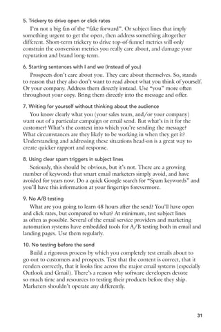 5. Trickery to drive open or click rates 
I’m not a big fan of the “fake forward”. Or subject lines that imply 
something urgent to get the open, then address something altogether 
different. Short-term trickery to drive top-of-funnel metrics will only 
constrain the conversion metrics you really care about, and damage your 
reputation and brand long-term. 
6. Starting sentences with I and we (instead of you) 
Prospects don’t care about you. They care about themselves. So, stands 
to reason that they also don’t want to read about what you think of yourself. 
Or your company. Address them directly instead. Use “you” more often 
throughout your copy. Bring them directly into the message and offer. 
7. Writing for yourself without thinking about the audience 
You know clearly what you (your sales team, and/or your company) 
want out of a particular campaign or email send. But what’s in it for the 
customer? What’s the context into which you’re sending the message? 
What circumstances are they likely to be working in when they get it? 
Understanding and addressing these situations head-on is a great way to 
create quicker rapport and response. 
8. Using clear spam triggers in subject lines 
Seriously, this should be obvious, but it’s not. There are a growing 
number of keywords that smart email marketers simply avoid, and have 
avoided for years now. Do a quick Google search for “Spam keywords” and 
you’ll have this information at your fingertips forevermore. 
9. No A/B testing 
What are you going to learn 48 hours after the send? You’ll have open 
and click rates, but compared to what? At minimum, test subject lines 
as often as possible. Several of the email service providers and marketing 
automation systems have embedded tools for A/B testing both in email and 
landing pages. Use them regularly. 
10. No testing before the send 
Build a rigorous process by which you completely test emails about to 
go out to customers and prospects. Test that the content is correct, that it 
renders correctly, that it looks fine across the major email systems (especially 
Outlook and Gmail). There’s a reason why software developers devote 
so much time and resources to testing their products before they ship. 
Marketers shouldn’t operate any differently. 
31 
 